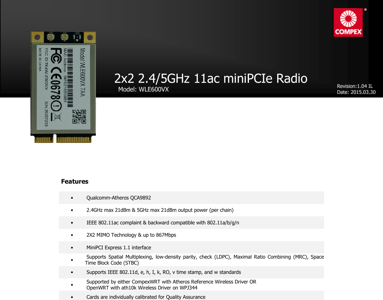 product datasheet                                    •  Qualcomm-Atheros QCA9892 •   2.4GHz max 21dBm &amp; 5GHz max 21dBm output power (per chain) •  IEEE 802.11ac complaint &amp; backward compatible with 802.11a/b/g/n •  2X2 MIMO Technology &amp; up to 867Mbps •  MiniPCI Express 1.1 interface •  Supports  Spatial  Multiplexing,  low-density  parity,  check  (LDPC), Maximal  Ratio  Combining  (MRC),  Space Time Block Code (STBC) •  Supports IEEE 802.11d, e, h, I, k, RO, v time stamp, and w standards •  Supported by either CompexWRT with Atheros Reference Wireless Driver OR   OpenWRT with ath10k Wireless Driver on WPJ344 •  Cards are individually calibrated for Quality Assurance 2x2 2.4/5GHz 11ac miniPCIe Radio    Model: WLE600VX    Revision:1.04 IL Date: 2015,03,30 Features 