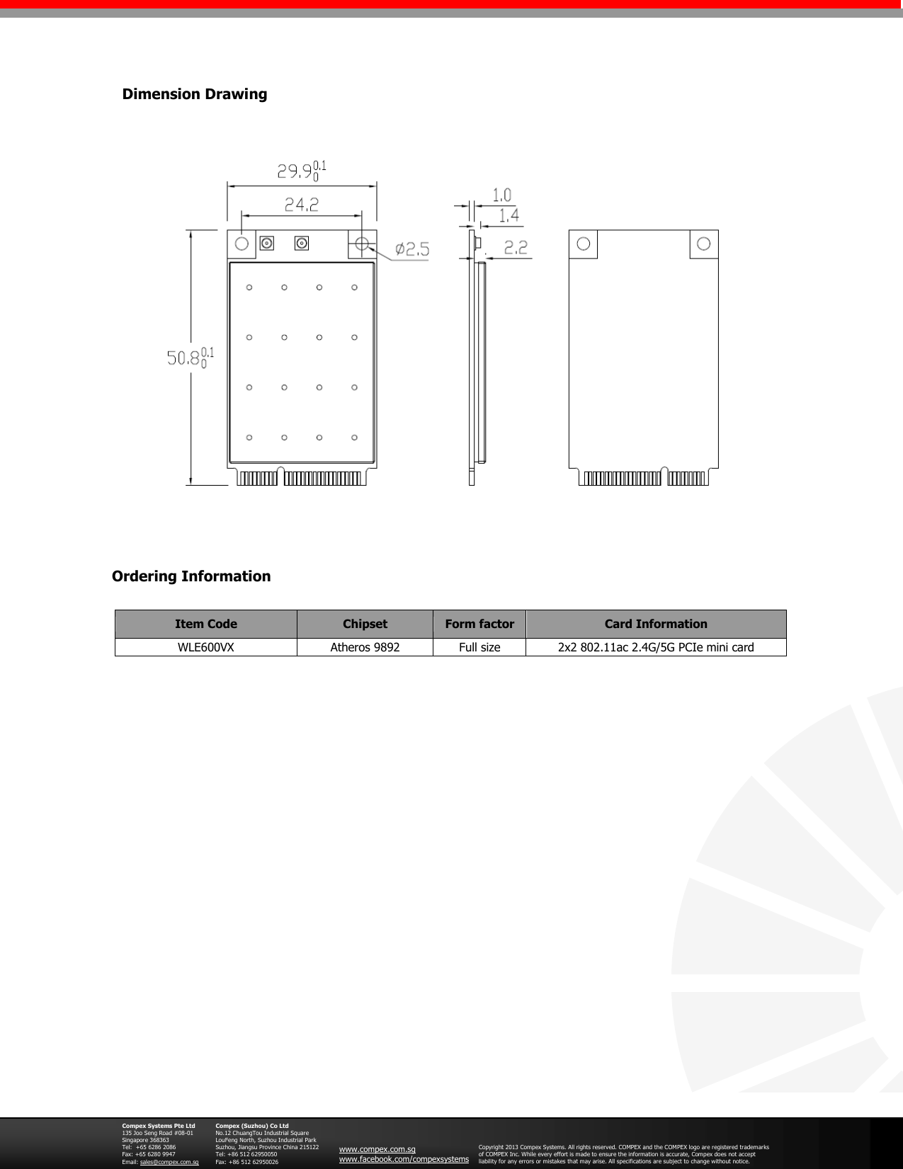                                           Ordering Information  Compex Systems Pte Ltd 135 Joo Seng Road #08-01 Singapore 368363 Tel:  +65 6286 2086                   Fax: +65 6280 9947     Email: sales@compex.com.sg  Compex (Suzhou) Co Ltd No.12 ChuangTou Industrial Square LouFeng North, Suzhou Industrial Park Suzhou, Jiangsu Province China 215122 Tel: +86 512 62950050              Fax: +86 512 62950026  www.compex.com.sg www.facebook.com/compexsystems  Copyright 2013 Compex Systems. All rights reserved. COMPEX and the COMPEX logo are registered trademarks of COMPEX Inc. While every effort is made to ensure the information is accurate, Compex does not accept liability for any errors or mistakes that may arise. All specifications are subject to change without notice.   Dimension Drawing Item Code Chipset Form factor Card Information WLE600VX  Atheros 9892 Full size 2x2 802.11ac 2.4G/5G PCIe mini card   