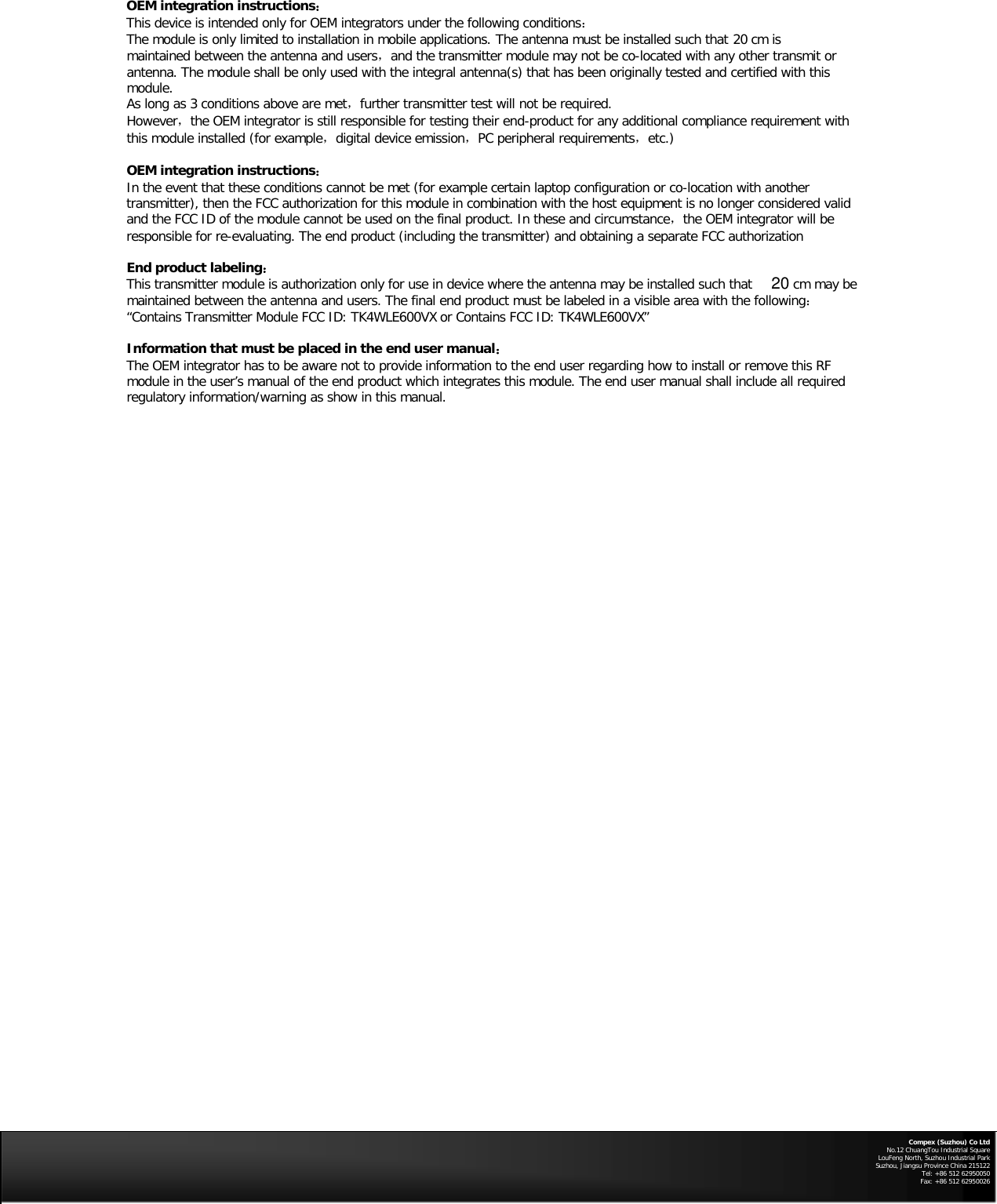 OEM integration instructions：  This device is intended only for OEM integrators under the following conditions：  The module is only limited to installation in mobile applications. The antenna must be installed such that   20 cm is maintained between the antenna and users，and the transmitter module may not be co-located with any other transmit or antenna. The module shall be only used with the integral antenna(s) that has been originally tested and certified with this module.    As long as 3 conditions above are met，further transmitter test will not be required.    However，the OEM integrator is still responsible for testing their end-product for any additional compliance requirement with this module installed (for example，digital device emission，PC peripheral requirements，etc.)  OEM integration instructions：  In the event that these conditions cannot be met (for example certain laptop configuration or co-location with another transmitter), then the FCC authorization for this module in combination with the host equipment is no longer considered valid and the FCC ID of the module cannot be used on the final product. In these and circumstance，the OEM integrator will be responsible for re-evaluating. The end product (including the transmitter) and obtaining a separate FCC authorization    End product labeling：  This transmitter module is authorization only for use in device where the antenna may be installed such that   cm may be maintained between the antenna and users. The final end product must be labeled in a visible area with the following：  “Contains Transmitter Module FCC ID: TK4WLE600VX or Contains FCC ID: TK4WLE600VX”   Information that must be placed in the end user manual：  The OEM integrator has to be aware not to provide information to the end user regarding how to install or remove this RF module in the user’s manual of the end product which integrates this module. The end user manual shall include all required regulatory information/warning as show in this manual.        Compex (Suzhou) Co Ltd No.12 ChuangTou Industrial Square LouFeng North, Suzhou Industrial Park Suzhou, Jiangsu Province China 215122 Tel: +86 512 62950050              Fax: +86 512 62950026   20