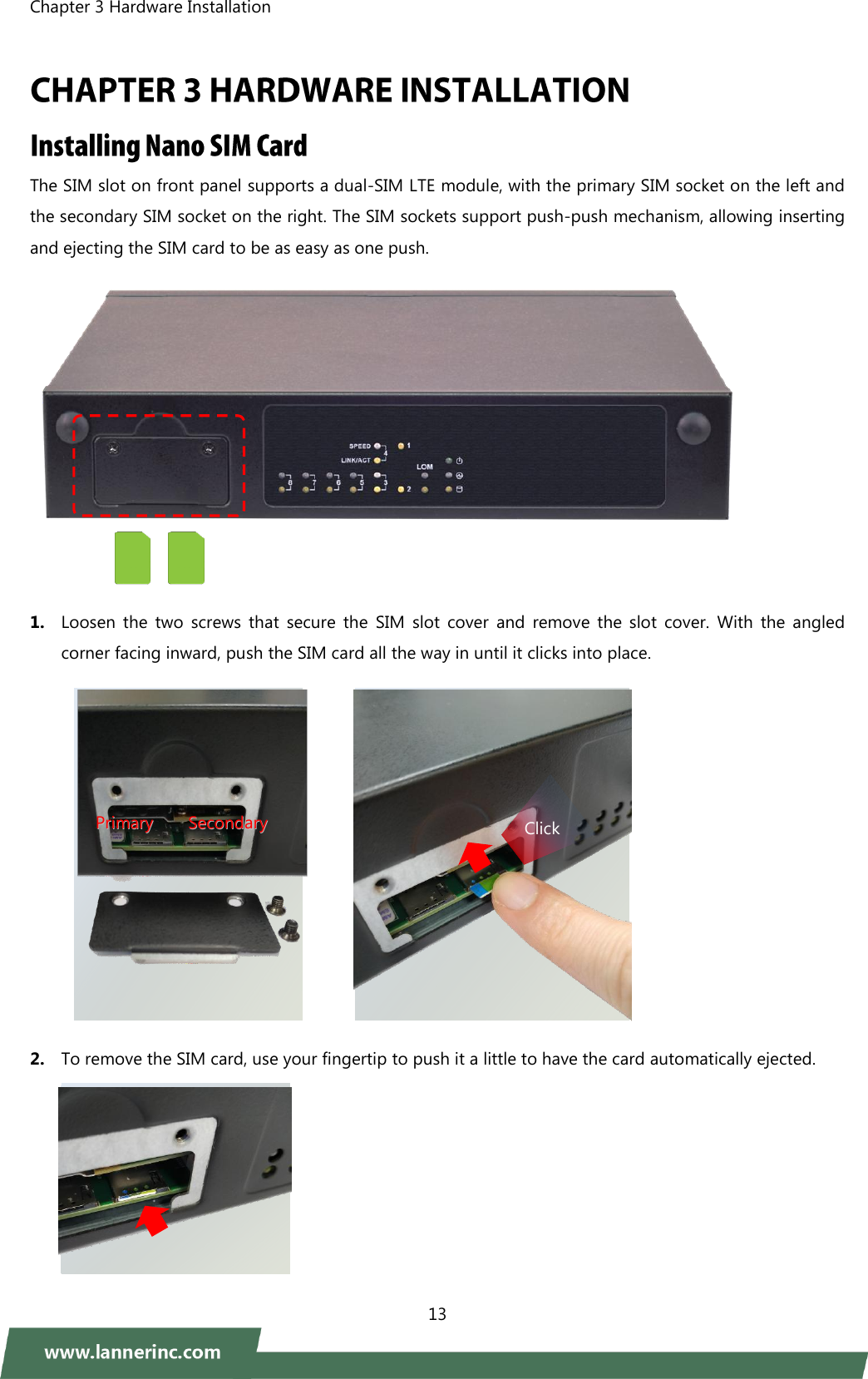 Chapter 3 Hardware Installation    13   The SIM slot on front panel supports a dual-SIM LTE module, with the primary SIM socket on the left and the secondary SIM socket on the right. The SIM sockets support push-push mechanism, allowing inserting and ejecting the SIM card to be as easy as one push.   1. Loosen  the  two  screws  that  secure  the  SIM  slot  cover  and  remove  the  slot  cover.  With  the  angled corner facing inward, push the SIM card all the way in until it clicks into place.             2. To remove the SIM card, use your fingertip to push it a little to have the card automatically ejected.   PPrriimmaarryy        SSeeccoonnddaarryy  Click 
