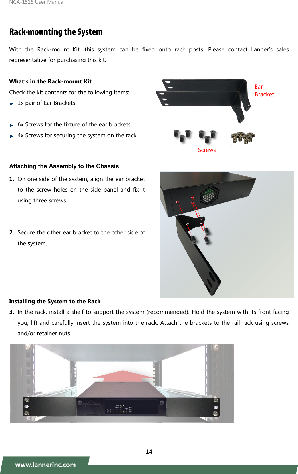 NCA-1515 User Manual  14   With  the  Rack-mount  Kit,  this  system  can  be  fixed  onto  rack  posts.  Please  contact  Lanner‘s  sales representative for purchasing this kit.      What’s in the Rack-mount Kit Check the kit contents for the following items:    1x pair of Ear Brackets   6x Screws for the fixture of the ear brackets  4x Screws for securing the system on the rack  Attaching the Assembly to the Chassis 1. On one side of the system, align the ear bracket to  the  screw  holes  on  the  side  panel  and  fix  it using three screws.   2. Secure the other ear bracket to the other side of the system.                      Installing the System to the Rack 3. In the rack, install a shelf to support the system (recommended). Hold the system with its front facing you, lift and carefully insert the system into the rack. Attach the brackets to the rail rack using screws and/or retainer nuts.       Ear Bracket Screws 