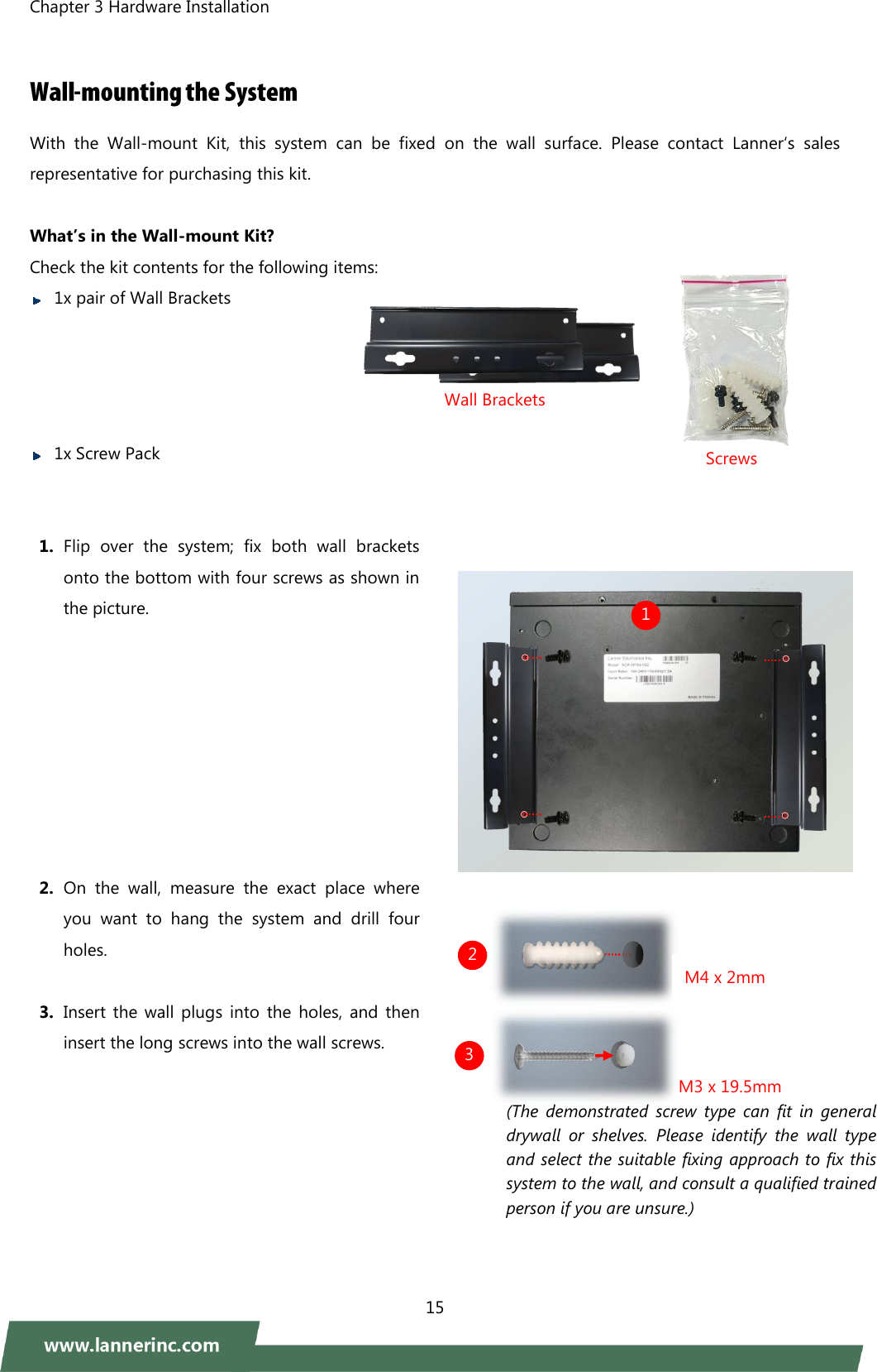 Chapter 3 Hardware Installation    15   With  the  Wall-mount  Kit,  this  system  can  be  fixed on  the  wall  surface.  Please  contact  Lanner‘s  sales representative for purchasing this kit.        What’s in the Wall-mount Kit? Check the kit contents for the following items:    1x pair of Wall Brackets      1x Screw Pack     1. Flip  over  the  system;  fix  both  wall  brackets onto the bottom with four screws as shown in the picture.          2. On  the  wall,  measure  the  exact  place  where you  want  to  hang  the  system  and  drill  four holes.  3. Insert  the  wall plugs  into  the  holes, and then insert the long screws into the wall screws.                  Wall Brackets 1 2 3 Screws M3 x 19.5mm (The  demonstrated  screw  type  can  fit  in  general drywall  or  shelves.  Please  identify  the  wall  type and select the suitable fixing approach to fix this system to the wall, and consult a qualified trained person if you are unsure.) M4 x 2mm 