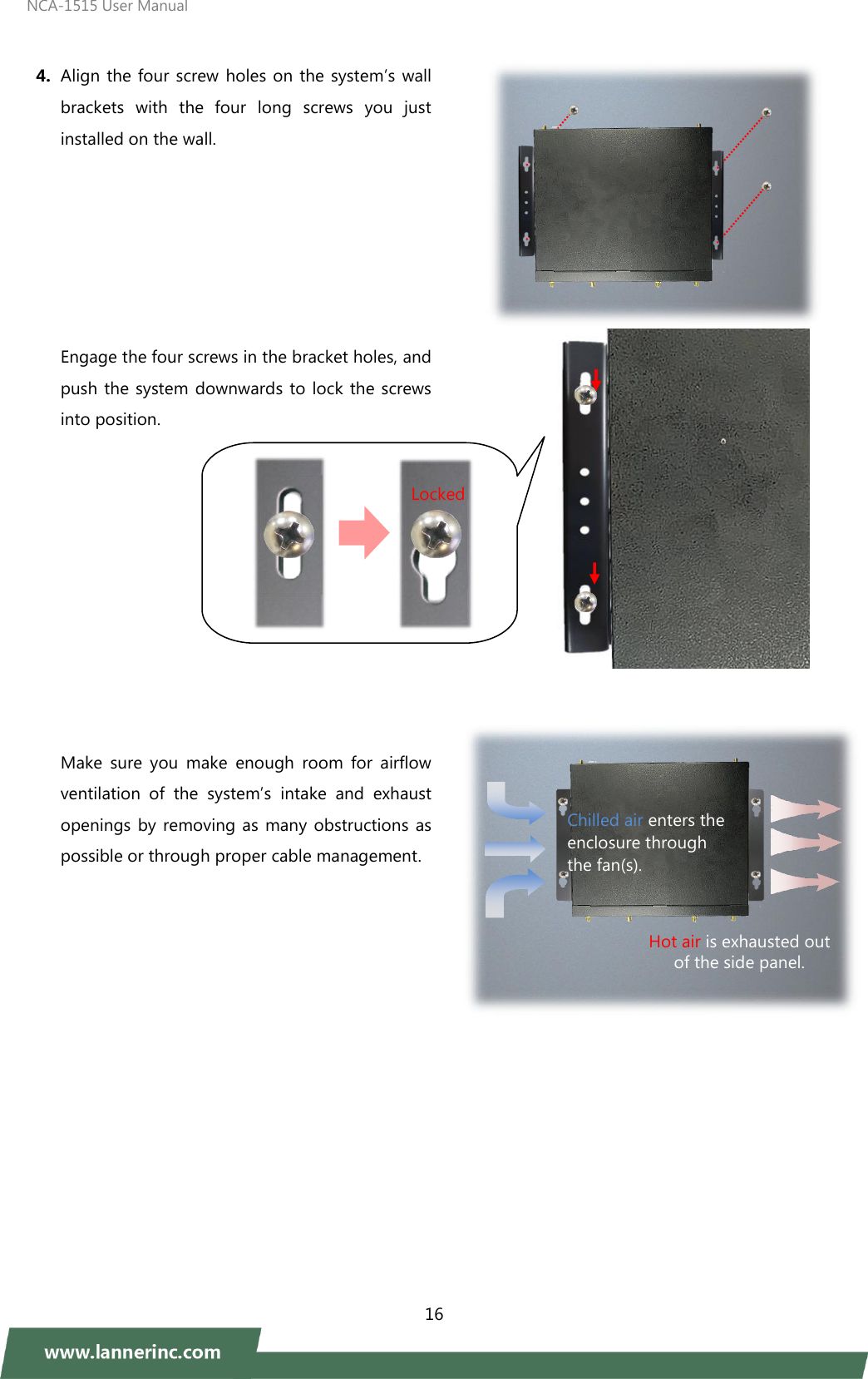 NCA-1515 User Manual  16   4. Align the four screw holes on the system’s wall brackets  with  the  four  long  screws  you  just installed on the wall.         Engage the four screws in the bracket holes, and push the system downwards to lock the screws into position.             Make  sure  you  make  enough  room  for  airflow ventilation  of  the  system’s  intake  and  exhaust openings by removing as  many obstructions  as possible or through proper cable management.               Locked Hot air is exhausted out of the side panel.  4 Chilled air enters the enclosure through   the fan(s). 