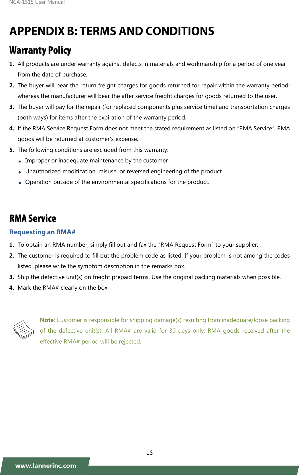 NCA-1515 User Manual  18   1. All products are under warranty against defects in materials and workmanship for a period of one year from the date of purchase. 2. The buyer will bear the return freight charges for goods returned for repair within the warranty period; whereas the manufacturer will bear the after service freight charges for goods returned to the user. 3. The buyer will pay for the repair (for replaced components plus service time) and transportation charges (both ways) for items after the expiration of the warranty period. 4. If the RMA Service Request Form does not meet the stated requirement as listed on “RMA Service”, RMA goods will be returned at customer’s expense. 5. The following conditions are excluded from this warranty:    Improper or inadequate maintenance by the customer    Unauthorized modification, misuse, or reversed engineering of the product      Operation outside of the environmental specifications for the product.   1. To obtain an RMA number, simply fill out and fax the “RMA Request Form“ to your supplier. 2. The customer is required to fill out the problem code as listed. If your problem is not among the codes listed, please write the symptom description in the remarks box. 3. Ship the defective unit(s) on freight prepaid terms. Use the original packing materials when possible. 4. Mark the RMA# clearly on the box.   Note: Customer is responsible for shipping damage(s) resulting from inadequate/loose packing of  the  defective  unit(s).  All  RMA#  are  valid  for  30  days  only;  RMA  goods  received  after  the effective RMA# period will be rejected.    