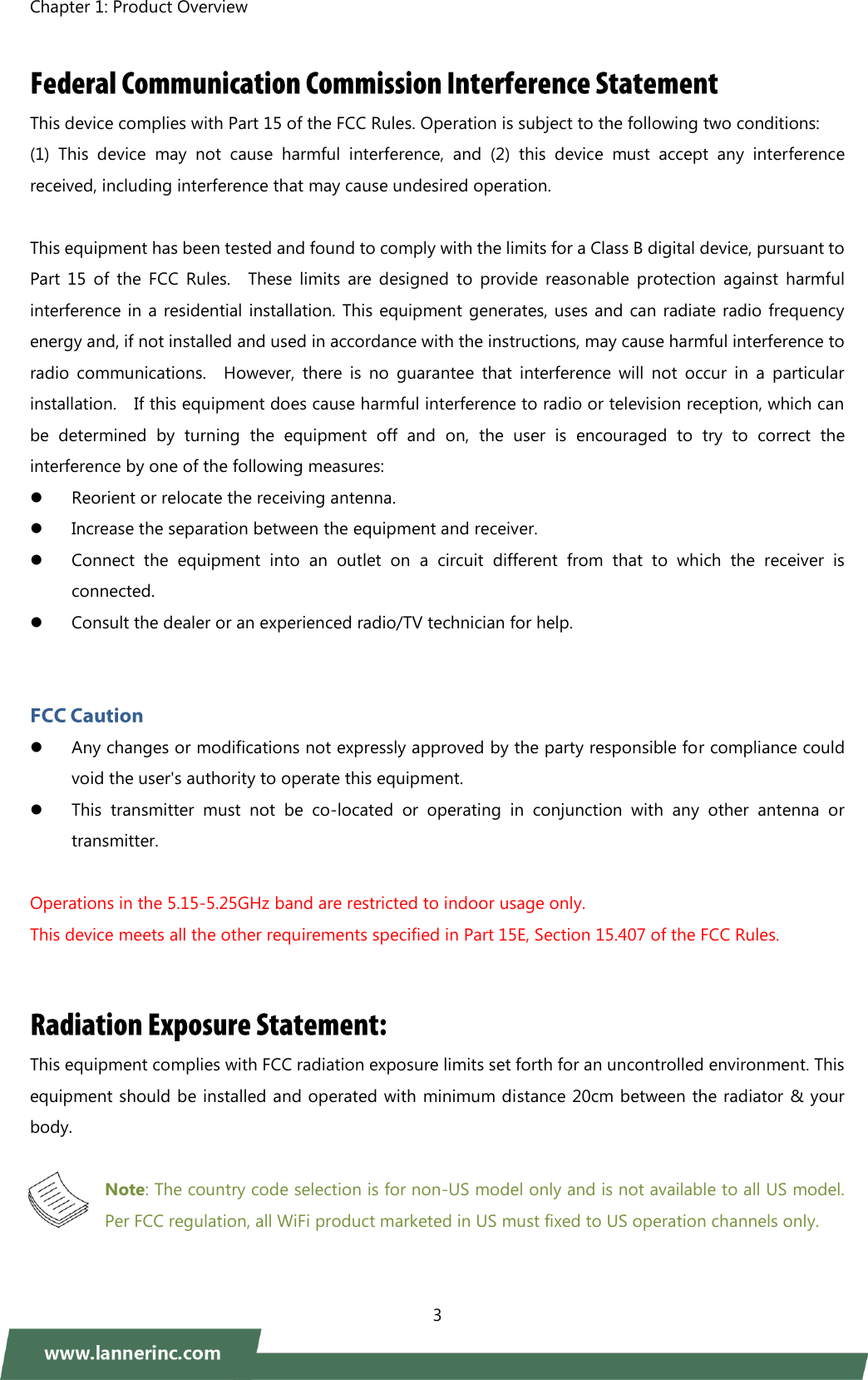 Chapter 1: Product Overview    3   This device complies with Part 15 of the FCC Rules. Operation is subject to the following two conditions:   (1)  This  device  may  not  cause  harmful  interference,  and  (2)  this  device  must  accept  any  interference received, including interference that may cause undesired operation.  This equipment has been tested and found to comply with the limits for a Class B digital device, pursuant to Part  15  of  the  FCC  Rules.    These  limits  are  designed  to  provide  reasonable  protection  against  harmful interference in a residential installation.  This equipment generates, uses and can radiate radio frequency energy and, if not installed and used in accordance with the instructions, may cause harmful interference to radio  communications.    However,  there  is  no  guarantee  that  interference  will  not  occur  in  a  particular installation.    If this equipment does cause harmful interference to radio or television reception, which can be  determined  by  turning  the  equipment  off  and  on,  the  user  is  encouraged  to  try  to  correct  the interference by one of the following measures:  Reorient or relocate the receiving antenna.  Increase the separation between the equipment and receiver.  Connect  the  equipment  into  an  outlet  on  a  circuit  different  from  that  to  which  the  receiver  is connected.  Consult the dealer or an experienced radio/TV technician for help.    Any changes or modifications not expressly approved by the party responsible for compliance could void the user&apos;s authority to operate this equipment.  This  transmitter  must  not  be  co-located  or  operating  in  conjunction  with  any  other  antenna  or transmitter.  Operations in the 5.15-5.25GHz band are restricted to indoor usage only.   This device meets all the other requirements specified in Part 15E, Section 15.407 of the FCC Rules. This equipment complies with FCC radiation exposure limits set forth for an uncontrolled environment. This equipment should be installed and operated with minimum distance 20cm between the radiator &amp; your body.  Note: The country code selection is for non-US model only and is not available to all US model. Per FCC regulation, all WiFi product marketed in US must fixed to US operation channels only.  