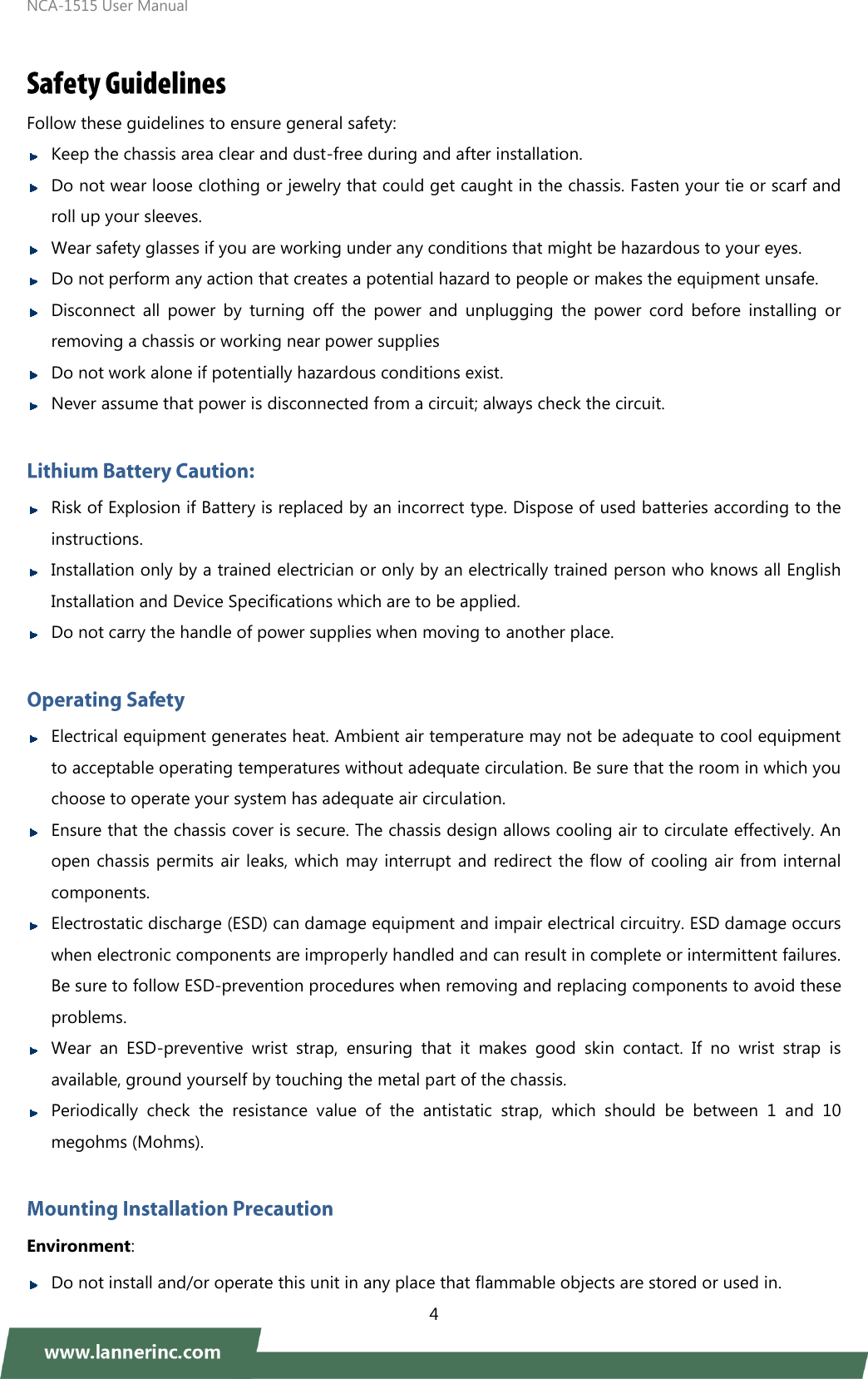 NCA-1515 User Manual  4   Follow these guidelines to ensure general safety:  Keep the chassis area clear and dust-free during and after installation.  Do not wear loose clothing or jewelry that could get caught in the chassis. Fasten your tie or scarf and roll up your sleeves.    Wear safety glasses if you are working under any conditions that might be hazardous to your eyes.    Do not perform any action that creates a potential hazard to people or makes the equipment unsafe.  Disconnect  all  power  by  turning  off  the  power  and  unplugging  the  power  cord  before  installing  or removing a chassis or working near power supplies  Do not work alone if potentially hazardous conditions exist.    Never assume that power is disconnected from a circuit; always check the circuit.     Risk of Explosion if Battery is replaced by an incorrect type. Dispose of used batteries according to the instructions.  Installation only by a trained electrician or only by an electrically trained person who knows all English Installation and Device Specifications which are to be applied.  Do not carry the handle of power supplies when moving to another place.   Electrical equipment generates heat. Ambient air temperature may not be adequate to cool equipment to acceptable operating temperatures without adequate circulation. Be sure that the room in which you choose to operate your system has adequate air circulation.    Ensure that the chassis cover is secure. The chassis design allows cooling air to circulate effectively. An open chassis permits air leaks, which may interrupt and redirect the flow of cooling air from internal components.  Electrostatic discharge (ESD) can damage equipment and impair electrical circuitry. ESD damage occurs when electronic components are improperly handled and can result in complete or intermittent failures. Be sure to follow ESD-prevention procedures when removing and replacing components to avoid these problems.    Wear  an  ESD-preventive  wrist  strap,  ensuring  that  it  makes  good  skin  contact.  If  no  wrist  strap  is available, ground yourself by touching the metal part of the chassis.  Periodically  check  the  resistance  value  of  the  antistatic  strap,  which  should  be  between  1  and  10 megohms (Mohms).    Environment:    Do not install and/or operate this unit in any place that flammable objects are stored or used in.   