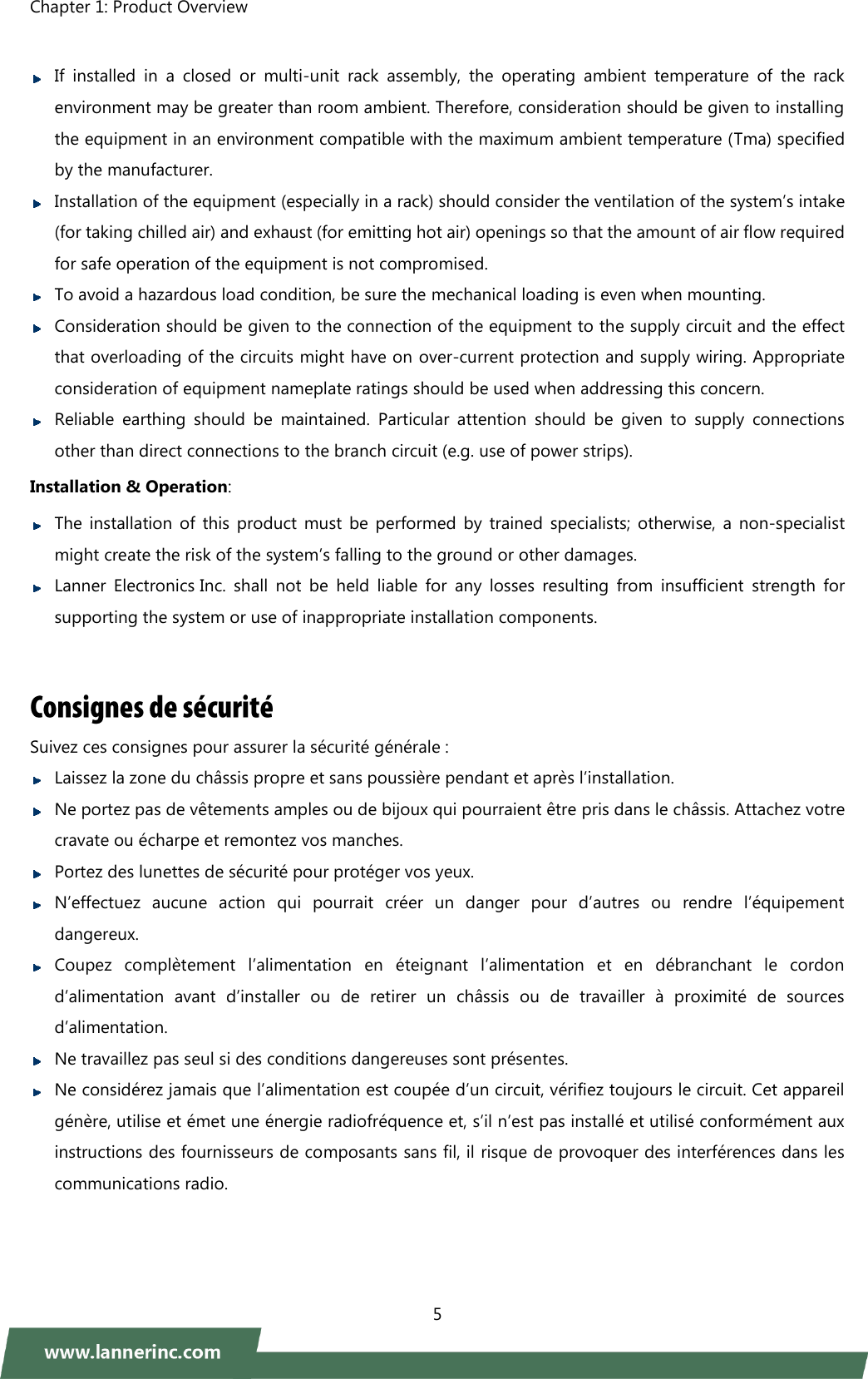 Chapter 1: Product Overview    5    If  installed  in  a  closed  or  multi-unit  rack  assembly,  the  operating  ambient  temperature  of  the  rack environment may be greater than room ambient. Therefore, consideration should be given to installing the equipment in an environment compatible with the maximum ambient temperature (Tma) specified by the manufacturer.  Installation of the equipment (especially in a rack) should consider the ventilation of the system’s intake (for taking chilled air) and exhaust (for emitting hot air) openings so that the amount of air flow required for safe operation of the equipment is not compromised.    To avoid a hazardous load condition, be sure the mechanical loading is even when mounting.  Consideration should be given to the connection of the equipment to the supply circuit and the effect that overloading of the circuits might have on over-current protection and supply wiring. Appropriate consideration of equipment nameplate ratings should be used when addressing this concern.  Reliable  earthing  should  be  maintained.  Particular  attention  should  be  given  to  supply  connections other than direct connections to the branch circuit (e.g. use of power strips).   Installation &amp; Operation:  The installation  of  this product must be performed by trained  specialists;  otherwise,  a  non-specialist might create the risk of the system’s falling to the ground or other damages.    Lanner  Electronics Inc.  shall  not  be  held  liable  for  any  losses  resulting  from  insufficient  strength  for supporting the system or use of inappropriate installation components.   Suivez ces consignes pour assurer la sécurité générale :    Laissez la zone du châssis propre et sans poussière pendant et après l’installation.    Ne portez pas de vêtements amples ou de bijoux qui pourraient être pris dans le châssis. Attachez votre cravate ou écharpe et remontez vos manches.  Portez des lunettes de sécurité pour protéger vos yeux.    N’effectuez  aucune  action  qui  pourrait  créer  un  danger  pour  d’autres  ou  rendre  l’équipement dangereux.    Coupez  complètement  l’alimentation  en  éteignant  l’alimentation  et  en  débranchant  le  cordon d’alimentation  avant  d’installer  ou  de  retirer  un  châssis  ou  de  travailler  à  proximité  de  sources d’alimentation.    Ne travaillez pas seul si des conditions dangereuses sont présentes.    Ne considérez jamais que l’alimentation est coupée d’un circuit, vérifiez toujours le circuit. Cet appareil génère, utilise et émet une énergie radiofréquence et, s’il n’est pas installé et utilisé conformément aux instructions des fournisseurs de composants sans fil, il risque de provoquer des interférences dans les communications radio.    