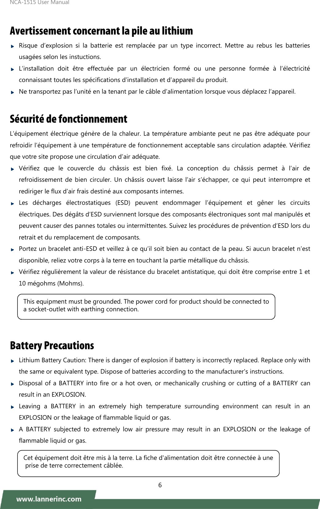 NCA-1515 User Manual  6    Risque  d’explosion  si  la  batterie  est  remplacée  par  un  type  incorrect.  Mettre  au  rebus  les  batteries usagées selon les instuctions.  L’installation  doit  être  effectuée  par  un  électricien  formé  ou  une  personne  formée  à  l’électricité connaissant toutes les spécifications d’installation et d’appareil du produit.    Ne transportez pas l’unité en la tenant par le câble d’alimentation lorsque vous déplacez l’appareil.    L’équipement électrique génère de la chaleur. La température ambiante peut ne pas être adéquate pour refroidir l’équipement à une température de fonctionnement acceptable sans circulation adaptée. Vérifiez que votre site propose une circulation d’air adéquate.    Vérifiez  que  le  couvercle  du  châssis  est  bien  fixé.  La  conception  du  châssis  permet  à  l’air  de refroidissement  de  bien  circuler. Un châssis ouvert laisse  l’air  s’échapper,  ce qui  peut  interrompre  et rediriger le flux d’air frais destiné aux composants internes.    Les  décharges  électrostatiques  (ESD)  peuvent  endommager  l’équipement  et  gêner  les  circuits électriques. Des dégâts d’ESD surviennent lorsque des composants électroniques sont mal manipulés et peuvent causer des pannes totales ou intermittentes. Suivez les procédures de prévention d’ESD lors du retrait et du remplacement de composants.  Portez un bracelet anti-ESD et veillez à ce qu’il soit bien au contact de la peau. Si aucun bracelet n’est disponible, reliez votre corps à la terre en touchant la partie métallique du châssis.  Vérifiez régulièrement la valeur de résistance du bracelet antistatique, qui doit être comprise entre 1 et 10 mégohms (Mohms).        Lithium Battery Caution: There is danger of explosion if battery is incorrectly replaced. Replace only with the same or equivalent type. Dispose of batteries according to the manufacturer&apos;s instructions.  Disposal of a BATTERY into fire or a hot oven, or mechanically crushing or cutting of a BATTERY can result in an EXPLOSION.  Leaving  a  BATTERY  in  an  extremely  high  temperature  surrounding  environment  can  result  in  an EXPLOSION or the leakage of flammable liquid or gas.  A  BATTERY  subjected  to  extremely  low  air  pressure  may  result  in  an  EXPLOSION  or  the  leakage  of flammable liquid or gas.  This equipment must be grounded. The power cord for product should be connected to a socket-outlet with earthing connection. Cet équipement doit être mis à la terre. La fiche d&apos;alimentation doit être connectée à une prise de terre correctement câblée. 