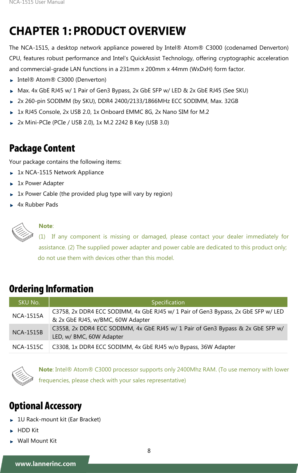 NCA-1515 User Manual  8   The NCA-1515, a desktop network appliance powered by Intel®  Atom®  C3000 (codenamed Denverton) CPU, features robust performance and Intel’s QuickAssist Technology, offering cryptographic acceleration and commercial-grade LAN functions in a 231mm x 200mm x 44mm (WxDxH) form factor.  Intel®  Atom®  C3000 (Denverton)  Max. 4x GbE RJ45 w/ 1 Pair of Gen3 Bypass, 2x GbE SFP w/ LED &amp; 2x GbE RJ45 (See SKU)  2x 260-pin SODIMM (by SKU), DDR4 2400/2133/1866MHz ECC SODIMM, Max. 32GB  1x RJ45 Console, 2x USB 2.0, 1x Onboard EMMC 8G, 2x Nano SIM for M.2  2x Mini-PCIe (PCIe / USB 2.0), 1x M.2 2242 B Key (USB 3.0)  Your package contains the following items:    1x NCA-1515 Network Appliance  1x Power Adapter  1x Power Cable (the provided plug type will vary by region)    4x Rubber Pads  Note:   (1) If  any  component  is  missing  or  damaged,  please  contact  your  dealer  immediately  for assistance. (2) The supplied power adapter and power cable are dedicated to this product only;                 do not use them with devices other than this model. SKU No. Specification NCA-1515A C3758, 2x DDR4 ECC SODIMM, 4x GbE RJ45 w/ 1 Pair of Gen3 Bypass, 2x GbE SFP w/ LED &amp; 2x GbE RJ45, w/BMC, 60W Adapter NCA-1515B C3558, 2x DDR4 ECC SODIMM, 4x GbE RJ45 w/ 1 Pair of Gen3 Bypass &amp; 2x GbE SFP w/ LED, w/ BMC, 60W Adapter NCA-1515C C3308, 1x DDR4 ECC SODIMM, 4x GbE RJ45 w/o Bypass, 36W Adapter  Note: Intel®  Atom®  C3000 processor supports only 2400Mhz RAM. (To use memory with lower   frequencies, please check with your sales representative)   1U Rack-mount kit (Ear Bracket)  HDD Kit  Wall Mount Kit   