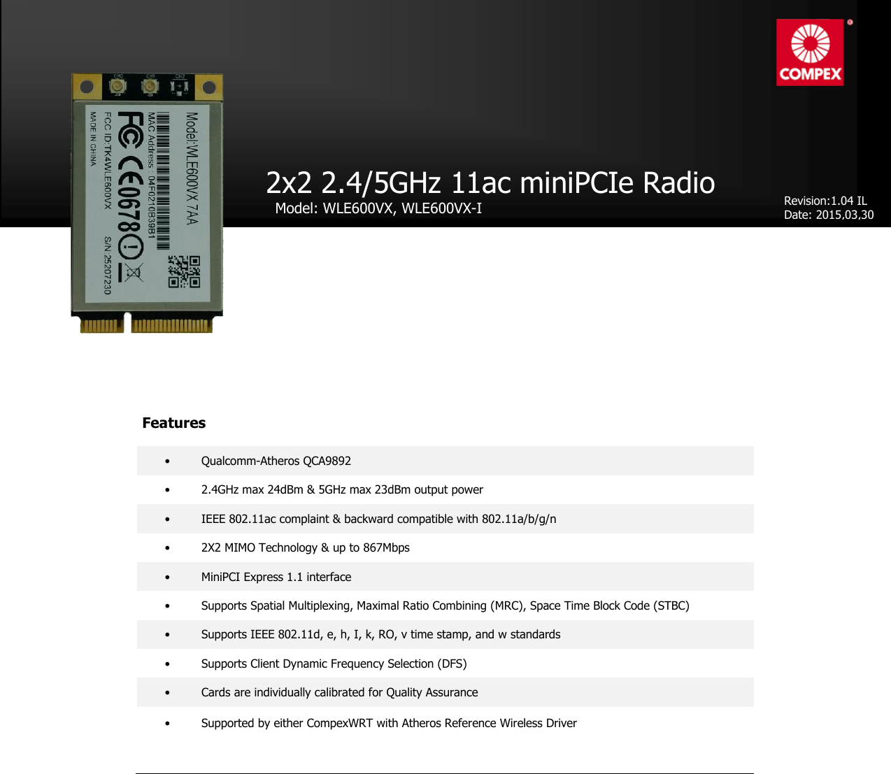 product datasheet                                    •  Qualcomm-Atheros QCA9892 •   2.4GHz max 24dBm &amp; 5GHz max 23dBm output power •  IEEE 802.11ac complaint &amp; backward compatible with 802.11a/b/g/n •  2X2 MIMO Technology &amp; up to 867Mbps •  MiniPCI Express 1.1 interface •  Supports Spatial Multiplexing, Maximal Ratio Combining (MRC), Space Time Block Code (STBC) •  Supports IEEE 802.11d, e, h, I, k, RO, v time stamp, and w standards •  Supports Client Dynamic Frequency Selection (DFS) •  Cards are individually calibrated for Quality Assurance •  Supported by either CompexWRT with Atheros Reference Wireless Driver   2x2 2.4/5GHz 11ac miniPCIe Radio    Model: WLE600VX, WLE600VX-I      Revision:1.04 IL Date: 2015,03,30 Features 