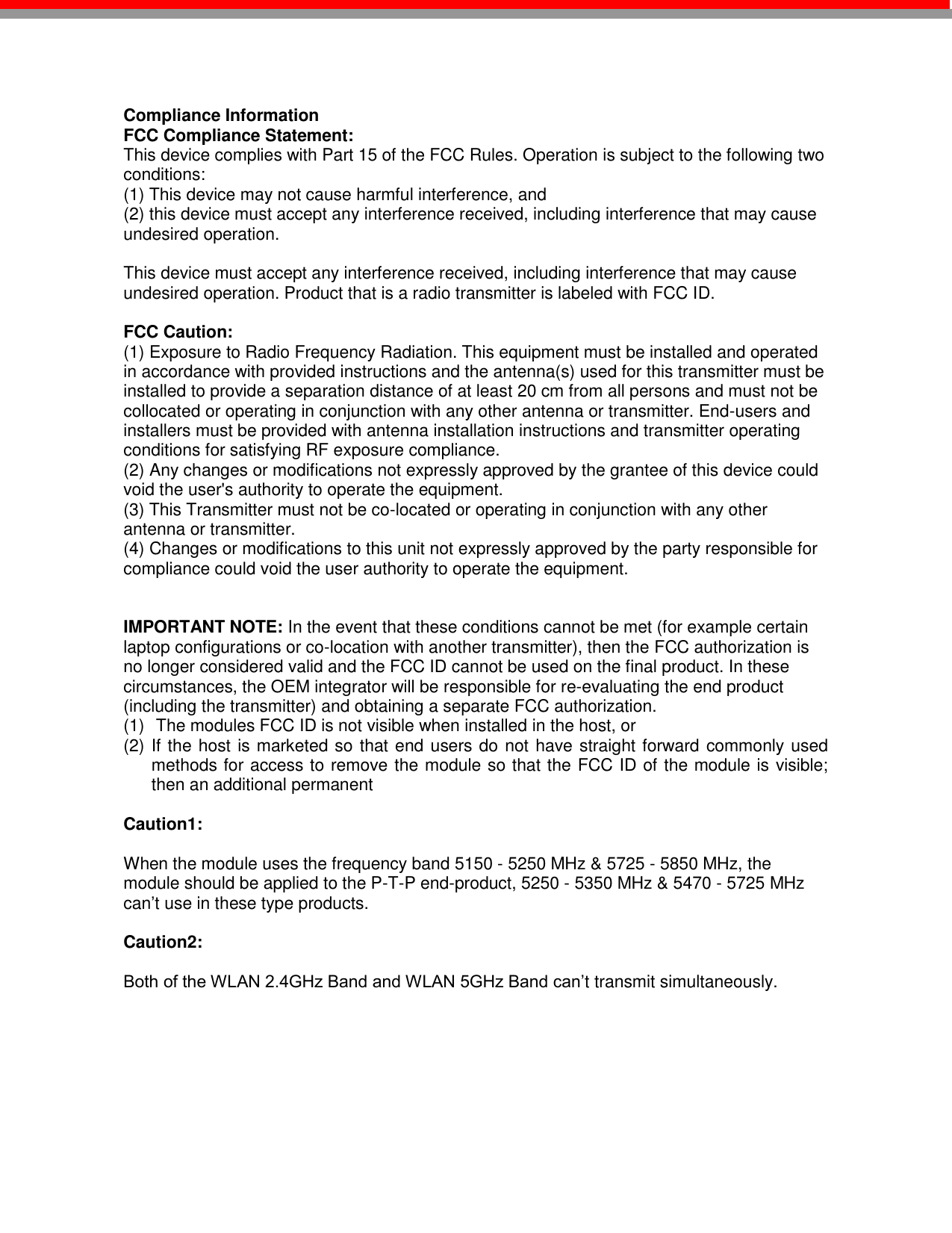    Compliance Information  FCC Compliance Statement:  This device complies with Part 15 of the FCC Rules. Operation is subject to the following two conditions:  (1) This device may not cause harmful interference, and    (2) this device must accept any interference received, including interference that may cause undesired operation.      This device must accept any interference received, including interference that may cause undesired operation. Product that is a radio transmitter is labeled with FCC ID.    FCC Caution:  (1) Exposure to Radio Frequency Radiation. This equipment must be installed and operated in accordance with provided instructions and the antenna(s) used for this transmitter must be installed to provide a separation distance of at least 20 cm from all persons and must not be collocated or operating in conjunction with any other antenna or transmitter. End-users and installers must be provided with antenna installation instructions and transmitter operating conditions for satisfying RF exposure compliance.  (2) Any changes or modifications not expressly approved by the grantee of this device could void the user&apos;s authority to operate the equipment.  (3) This Transmitter must not be co-located or operating in conjunction with any other antenna or transmitter.  (4) Changes or modifications to this unit not expressly approved by the party responsible for compliance could void the user authority to operate the equipment.   IMPORTANT NOTE: In the event that these conditions cannot be met (for example certain laptop configurations or co-location with another transmitter), then the FCC authorization is no longer considered valid and the FCC ID cannot be used on the final product. In these circumstances, the OEM integrator will be responsible for re-evaluating the end product (including the transmitter) and obtaining a separate FCC authorization.  (1)  The modules FCC ID is not visible when installed in the host, or (2) If the host is marketed so that end users do not have straight forward commonly used methods for access to remove the module so that the FCC ID of the module is visible; then an additional permanent  Caution1:   When the module uses the frequency band 5150 - 5250 MHz &amp; 5725 - 5850 MHz, the module should be applied to the P-T-P end-product, 5250 - 5350 MHz &amp; 5470 - 5725 MHz can’t use in these type products.  Caution2:   Both of the WLAN 2.4GHz Band and WLAN 5GHz Band can’t transmit simultaneously. 