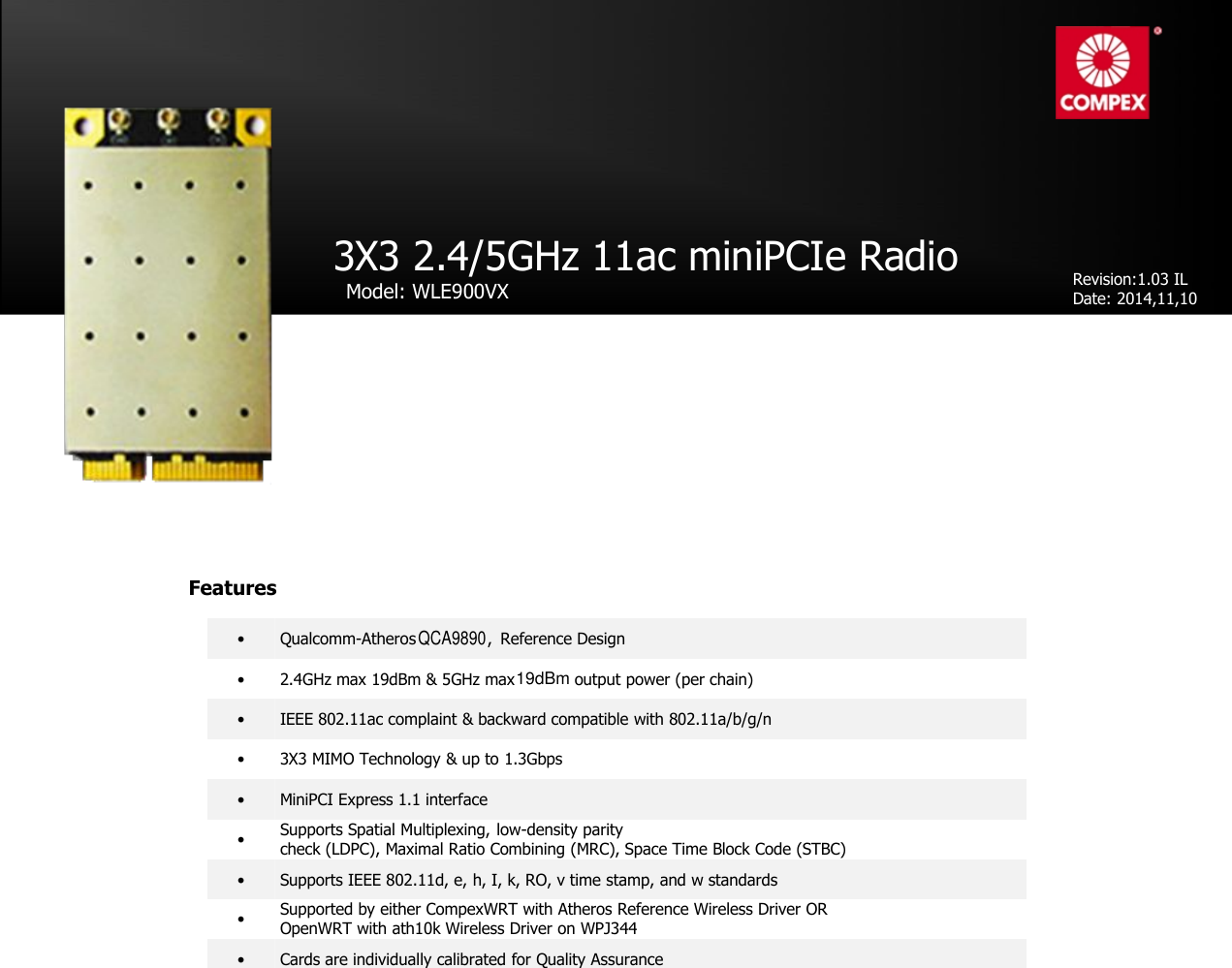 QCA9890•Qualcomm-Atheros ,Reference Design•2.4GHz max 19dBm &amp; 5GHz max output power (per chain)•IEEE 802.11ac complaint &amp; backward compatible with 802.11a/b/g/n•3X3 MIMO Technology &amp; up to 1.3Gbps•MiniPCI Express 1.1 interface•Supports Spatial Multiplexing,low-density paritycheck (LDPC), Maximal Ratio Combining (MRC), Space Time Block Code (STBC)•Supports IEEE 802.11d, e, h, I, k, RO, v time stamp, and w standards•Cards are individually calibrated for Quality Assurance•Supported by either CompexWRT with Atheros Reference Wireless Driver OROpenWRT with ath10k Wireless Driver on WPJ3443X3 2.4/5GHz 11ac miniPCIe RadioModel: WLE900VXRevision:1.03 ILDate: 2014,11,10FeaturesQCA989019dBm