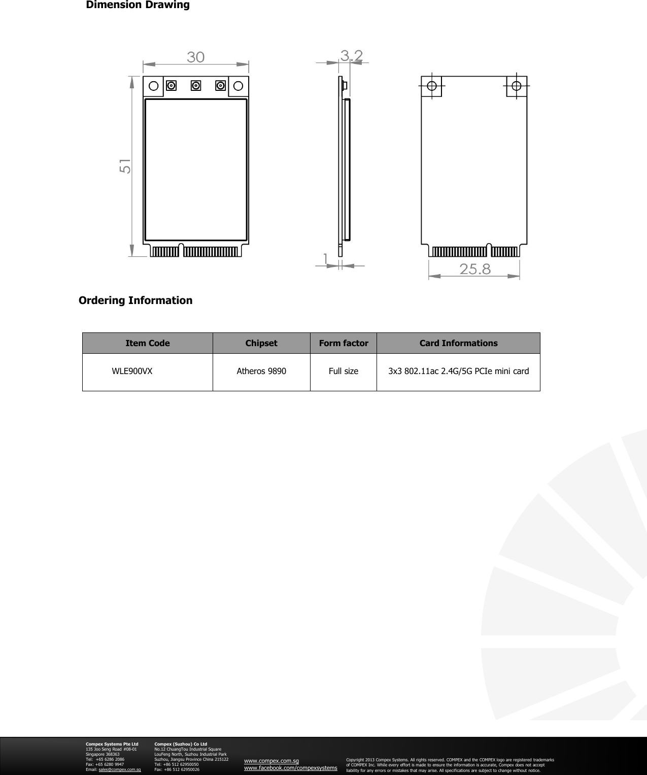 Ordering InformationCompex Systems Pte Ltd135 Joo Seng Road #08-01Singapore 368363Tel: +65 6286 2086Fax: +65 6280 9947Email: sales@compex.com.sgCompex (Suzhou) Co LtdNo.12 ChuangTou Industrial SquareLouFeng North, Suzhou Industrial ParkSuzhou, Jiangsu Province China 215122Tel: +86 512 62950050Fax: +86 512 62950026www.compex.com.sgwww.facebook.com/compexsystemsCopyright 2013 Compex Systems. All rights reserved. COMPEX and the COMPEX logo are registered trademarksof COMPEX Inc. While every effort is made to ensure the information is accurate, Compex does not acceptliability for any errors or mistakes that may arise. All specifications are subject to change without notice.Dimension DrawingItem Code Chipset Form factor Card InformationsWLE900VX Atheros 9890 Full size 3x3 802.11ac 2.4G/5G PCIe mini card