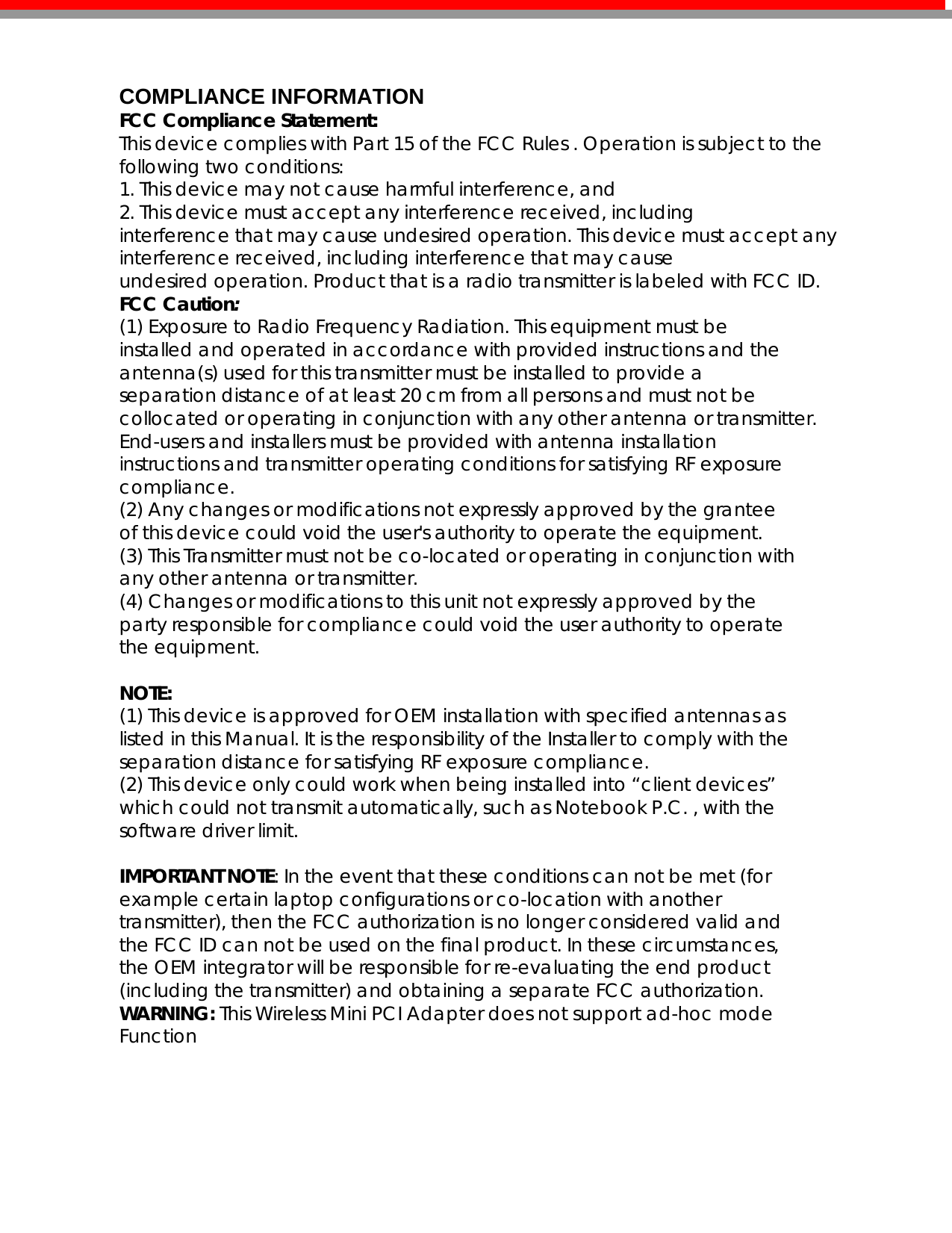  COMPLIANCE INFORMATION FCC Compliance Statement:  This device complies with Part 15 of the FCC Rules . Operation is subject to the following two conditions: 1. This device may not cause harmful interference, and 2. This device must accept any interference received, including interference that may cause undesired operation. This device must accept any interference received, including interference that may cause undesired operation. Product that is a radio transmitter is labeled with FCC ID. FCC Caution: (1) Exposure to Radio Frequency Radiation. This equipment must be installed and operated in accordance with provided instructions and the antenna(s) used for this transmitter must be installed to provide a separation distance of at least 20 cm from all persons and must not be collocated or operating in conjunction with any other antenna or transmitter. End-users and installers must be provided with antenna installation instructions and transmitter operating conditions for satisfying RF exposure compliance. (2) Any changes or modifications not expressly approved by the grantee of this device could void the user&apos;s authority to operate the equipment. (3) This Transmitter must not be co-located or operating in conjunction with any other antenna or transmitter. (4) Changes or modifications to this unit not expressly approved by the party responsible for compliance could void the user authority to operate the equipment.  NOTE: (1) This device is approved for OEM installation with specified antennas as listed in this Manual. It is the responsibility of the Installer to comply with the separation distance for satisfying RF exposure compliance. (2) This device only could work when being installed into “client devices” which could not transmit automatically, such as Notebook P.C. , with the software driver limit.  IMPORTANT NOTE: In the event that these conditions can not be met (for example certain laptop configurations or co-location with another transmitter), then the FCC authorization is no longer considered valid and the FCC ID can not be used on the final product. In these circumstances, the OEM integrator will be responsible for re-evaluating the end product (including the transmitter) and obtaining a separate FCC authorization. WARNING: This Wireless Mini PCI Adapter does not support ad-hoc mode Function      