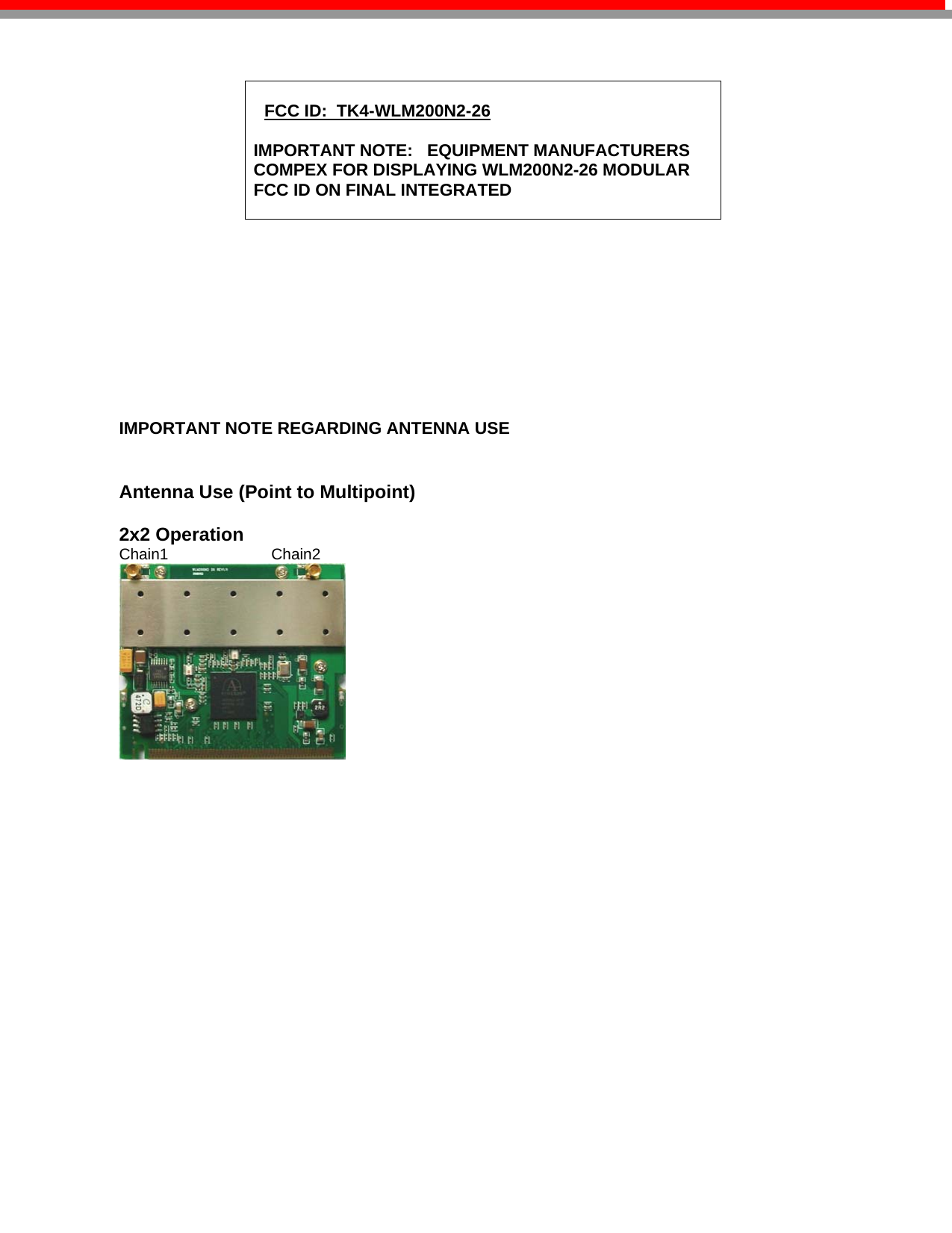   FCC ID:  TK4-WLM200N2-26  IMPORTANT NOTE:   EQUIPMENT MANUFACTURERS COMPEX FOR DISPLAYING WLM200N2-26 MODULAR FCC ID ON FINAL INTEGRATED                   IMPORTANT NOTE REGARDING ANTENNA USE   Antenna Use (Point to Multipoint)                             2x2 Operation                                                            Chain1                        Chain2                                                                                                                                         