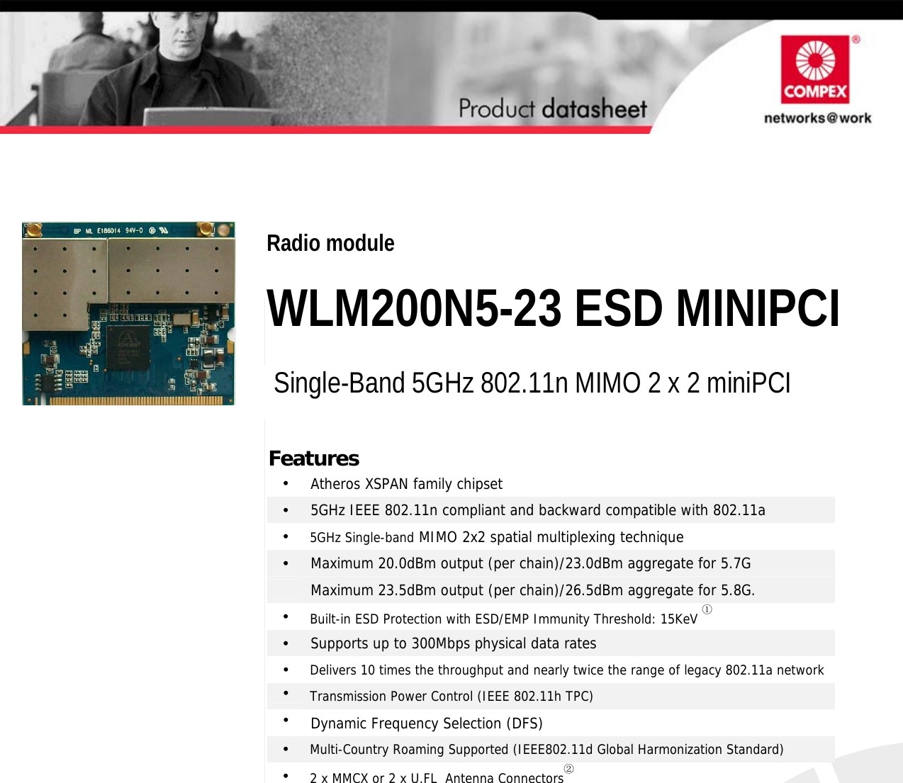                                       Features •  Atheros XSPAN family chipset •  5GHz IEEE 802.11n compliant and backward compatible with 802.11a •  5GHz Single-band MIMO 2x2 spatial multiplexing technique •  Maximum 20.0dBm output (per chain)/23.0dBm aggregate for 5.7G  Maximum 23.5dBm output (per chain)/26.5dBm aggregate for 5.8G. •  Built-in ESD Protection with ESD/EMP Immunity Threshold: 15KeV ① •  Supports up to 300Mbps physical data rates •  Delivers 10 times the throughput and nearly twice the range of legacy 802.11a network•  Transmission Power Control (IEEE 802.11h TPC) •  Dynamic Frequency Selection (DFS) •  Multi-Country Roaming Supported (IEEE802.11d Global Harmonization Standard) •  2 x MMCX or 2 x U.FL  Antenna Connectors②  2 x 2 802.11N MIMO mini-PCI Modules Radio module  WLM200N5-23 ESD MINIPCI Single-Band 5GHz 802.11n MIMO 2 x 2 miniPCI                    