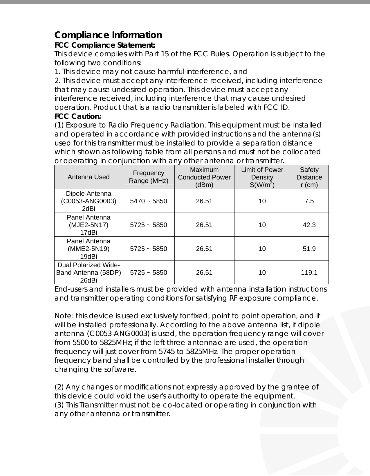   Compliance Information FCC Compliance Statement:  This device complies with Part 15 of the FCC Rules. Operation is subject to the following two conditions: 1. This device may not cause harmful interference, and 2. This device must accept any interference received, including interference that may cause undesired operation. This device must accept any interference received, including interference that may cause undesired operation. Product that is a radio transmitter is labeled with FCC ID. FCC Caution: (1) Exposure to Radio Frequency Radiation. This equipment must be installed and operated in accordance with provided instructions and the antenna(s) used for this transmitter must be installed to provide a separation distance which shown as following table from all persons and must not be collocated or operating in conjunction with any other antenna or transmitter. Antenna Used  Frequency Range (MHz) Maximum Conducted Power (dBm) Limit of Power Density      S(W/m2) Safety Distance r (cm) Dipole Antenna (C0053-ANG0003) 2dBi  5470 ~ 5850  26.51  10  7.5 Panel Antenna  (MJE2-5N17) 17dBi  5725 ~ 5850  26.51  10  42.3 Panel Antenna (MME2-5N19) 19dBi  5725 ~ 5850  26.51  10  51.9 Dual Polarized Wide-Band Antenna (58DP) 26dBi  5725 ~ 5850  26.51  10  119.1 End-users and installers must be provided with antenna installation instructions and transmitter operating conditions for satisfying RF exposure compliance.  Note: this device is used exclusively for fixed, point to point operation, and it will be installed professionally. According to the above antenna list, if dipole antenna (C0053-ANG0003) is used, the operation frequency range will cover from 5500 to 5825MHz; if the left three antennae are used, the operation frequency will just cover from 5745 to 5825MHz. The proper operation frequency band shall be controlled by the professional installer through changing the software.  (2) Any changes or modifications not expressly approved by the grantee of this device could void the user&apos;s authority to operate the equipment. (3) This Transmitter must not be co-located or operating in conjunction with any other antenna or transmitter. 