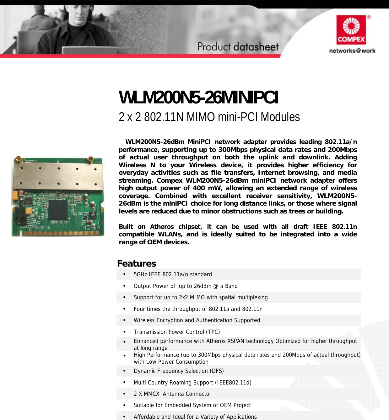                                        WLM200N5-26dBm MiniPCI network adapter provides leading 802.11a/n performance, supporting up to 300Mbps physical data rates and 200Mbps of actual user throughput on both the uplink and downlink. Adding Wireless N to your Wireless device, it provides higher efficiency for everyday activities such as file transfers, Internet browsing, and media streaming. Compex WLM200N5-26dBm miniPCI network adapter offers high output power of 400 mW, allowing an extended range of wirelesscoverage. Combined with excellent receiver sensitivity, WLM200N5-26dBm is the miniPCI choice for long distance links, or those where signallevels are reduced due to minor obstructions such as trees or building.  Built on Atheros chipset, it can be used with all draft IEEE 802.11ncompatible WLANs, and is ideally suited to be integrated into a widerange of OEM devices.  Features •   5GHz IEEE 802.11a/n standard •   Output Power of  up to 26dBm @ a Band  •   Support for up to 2x2 MIMO with spatial multiplexing •   Four times the throughput of 802.11a and 802.11n •   Wireless Encryption and Authentication Supported  •  Transmission Power Control (TPC) •  Enhanced performance with Atheros XSPAN technology Optimized for higher throughput at long range •  High Performance (up to 300Mbps physical data rates and 200Mbps of actual throughput) with Low Power Consumption •  Dynamic Frequency Selection (DFS) •   Multi-Country Roaming Support (IEEE802.11d) •   2 X MMCX  Antenna Connector •   Suitable for Embedded System or OEM Project •   Affordable and Ideal for a Variety of Applications  WLM200N5-26MINIPCI 2 x 2 802.11N MIMO mini-PCI Modules  