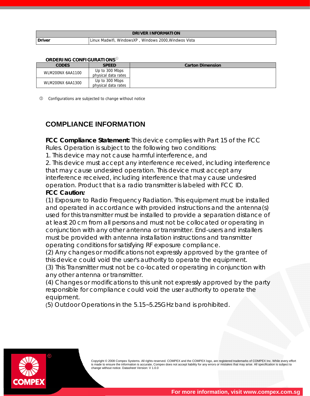    For more information, visit www.compex.com.sg  Copyright © 2008 Compex Systems. All rights reserved. COMPEX and the COMPEX logo, are registered trademarks of COMPEX Inc. While every effort is made to ensure the information is accurate, Compex does not accept liability for any errors or mistakes that may arise. All specification is subject to change without notice. Datasheet Version: V 1.0.0  DRIVER INFORMATION  Driver   Linux Madwifi, WindowsXP , Windows 2000,Windwos Vista   ORDERING CONFIGURATIONS① CODES  SPEED  Carton Dimension WLM200NX 6AA1100  Up to 300 Mbps physical data rates WLM200NX 6AA1300  Up to 300 Mbps physical data rates    Configurations are subjected to change without notice      COMPLIANCE INFORMATION  FCC Compliance Statement: This device complies with Part 15 of the FCC Rules. Operation is subject to the following two conditions: 1. This device may not cause harmful interference, and 2. This device must accept any interference received, including interference that may cause undesired operation. This device must accept any interference received, including interference that may cause undesired operation. Product that is a radio transmitter is labeled with FCC ID. FCC Caution: (1) Exposure to Radio Frequency Radiation. This equipment must be installed and operated in accordance with provided instructions and the antenna(s) used for this transmitter must be installed to provide a separation distance of at least 20 cm from all persons and must not be collocated or operating in conjunction with any other antenna or transmitter. End-users and installers must be provided with antenna installation instructions and transmitter operating conditions for satisfying RF exposure compliance. (2) Any changes or modifications not expressly approved by the grantee of this device could void the user&apos;s authority to operate the equipment. (3) This Transmitter must not be co-located or operating in conjunction with any other antenna or transmitter. (4) Changes or modifications to this unit not expressly approved by the party responsible for compliance could void the user authority to operate the equipment. (5) Outdoor Operations in the 5.15~5.25GHz band is prohibited.          