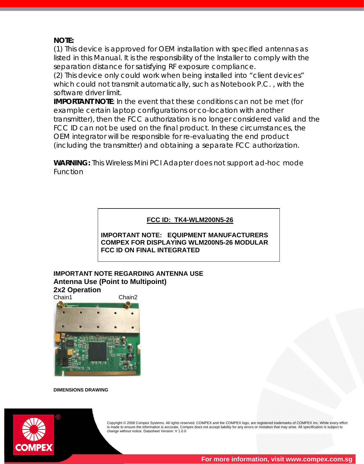    For more information, visit www.compex.com.sg  Copyright © 2008 Compex Systems. All rights reserved. COMPEX and the COMPEX logo, are registered trademarks of COMPEX Inc. While every effort is made to ensure the information is accurate, Compex does not accept liability for any errors or mistakes that may arise. All specification is subject to change without notice. Datasheet Version: V 1.0.0  NOTE: (1) This device is approved for OEM installation with specified antennas as listed in this Manual. It is the responsibility of the Installer to comply with the separation distance for satisfying RF exposure compliance. (2) This device only could work when being installed into “client devices” which could not transmit automatically, such as Notebook P.C. , with the software driver limit. IMPORTANT NOTE: In the event that these conditions can not be met (for example certain laptop configurations or co-location with another transmitter), then the FCC authorization is no longer considered valid and the FCC ID can not be used on the final product. In these circumstances, the OEM integrator will be responsible for re-evaluating the end product (including the transmitter) and obtaining a separate FCC authorization.  WARNING: This Wireless Mini PCI Adapter does not support ad-hoc mode Function             IMPORTANT NOTE REGARDING ANTENNA USE Antenna Use (Point to Multipoint)                             2x2 Operation                                                              Chain1                            Chain2     DIMENSIONS DRAWING  FCC ID:  TK4-WLM200N5-26  IMPORTANT NOTE:   EQUIPMENT MANUFACTURERS COMPEX FOR DISPLAYING WLM200N5-26 MODULAR FCC ID ON FINAL INTEGRATED  