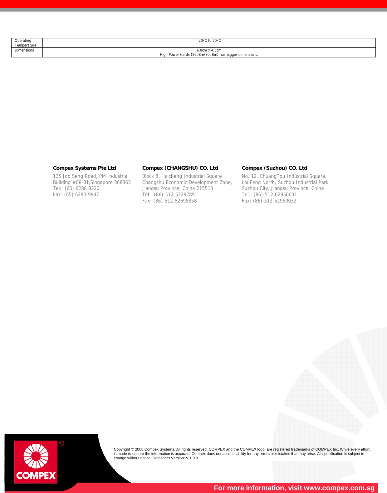    For more information, visit www.compex.com.sg  Copyright © 2008 Compex Systems. All rights reserved. COMPEX and the COMPEX logo, are registered trademarks of COMPEX Inc. While every effort is made to ensure the information is accurate, Compex does not accept liability for any errors or mistakes that may arise. All specification is subject to change without notice. Datasheet Version: V 1.0.0  Operating Temperature  -20ºC to 70ºC Dimensions  6.0cm x 4.5cm High Power Cards (26dBm/30dBm) has bigger dimensions.                  Compex Systems Pte Ltd   Compex (CHANGSHU) CO. Ltd   Compex (Suzhou) CO. Ltd  135 Joo Seng Road, PM Industrial   Building #08-01,Singapore 368363 Tel:  (65) 6288 8220                   Fax: (65) 6280-9947      Block 8, Haicheng Industrial Square   Changshu Economic Development Zone,   Jiangsu Province, China 215513 Tel:  (86)-512-52297891              Fax: (86)-512-52698858  No. 12, ChuangTou Industrial Square,  LouFeng North, Suzhou Industrial Park,  Suzhou City, Jiangsu Province, China   Tel:  (86)-512-62950031              Fax: (86)-512-62950032  