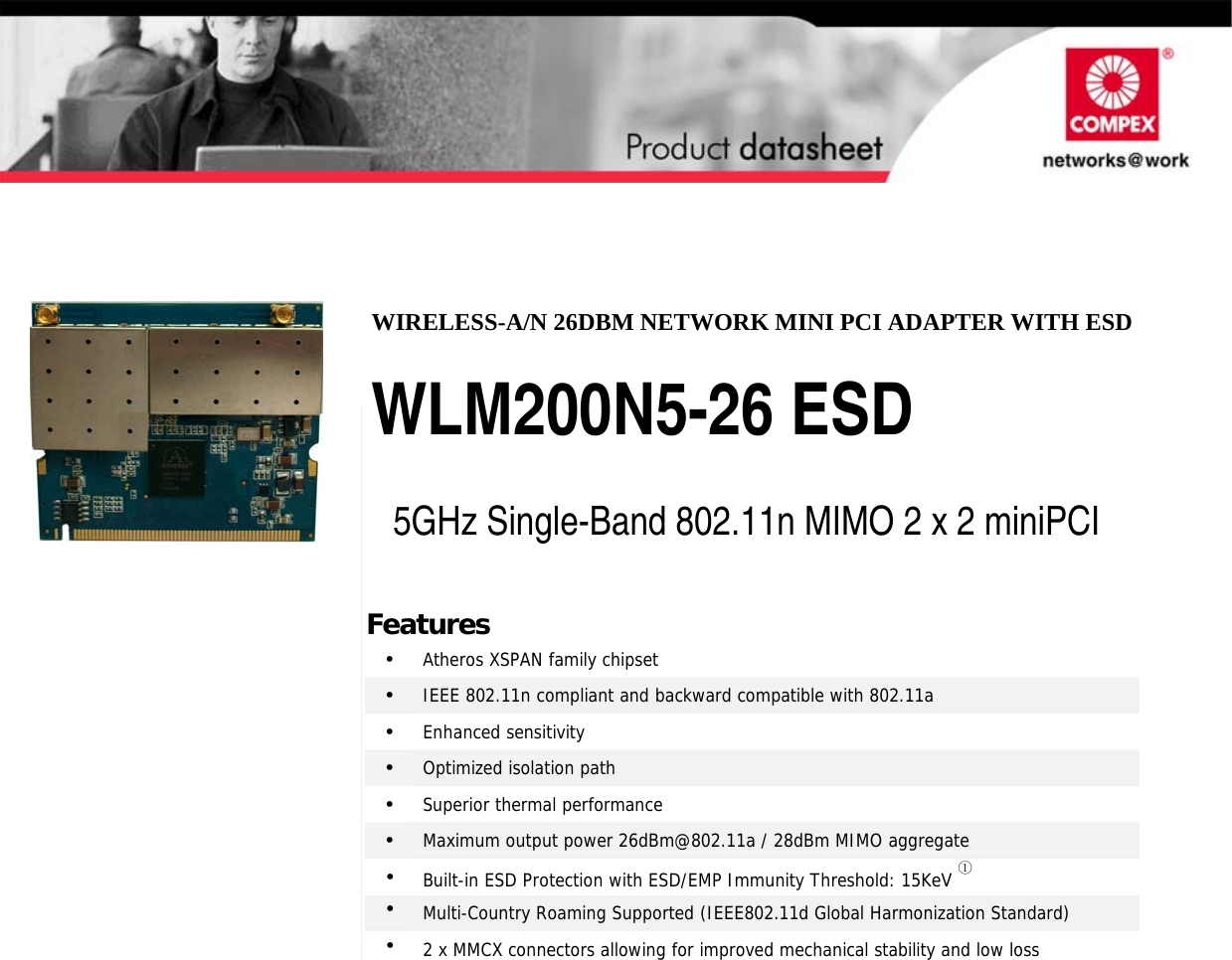                                                           2 x 2 802.11N MIMO mini-PCI Modules WIRELESS-A/N 26DBM NETWORK MINI PCI ADAPTER WITH ESD  WLM200N5-26 ESD  5GHz Single-Band 802.11n MIMO 2 x 2 miniPCI Features •  Atheros XSPAN family chipset •  IEEE 802.11n compliant and backward compatible with 802.11a •  Enhanced sensitivity •  Optimized isolation path •  Superior thermal performance •  Maximum output power 26dBm@802.11a / 28dBm MIMO aggregate •  Built-in ESD Protection with ESD/EMP Immunity Threshold: 15KeV ① •  Multi-Country Roaming Supported (IEEE802.11d Global Harmonization Standard) •  2 x MMCX connectors allowing for improved mechanical stability and low loss   