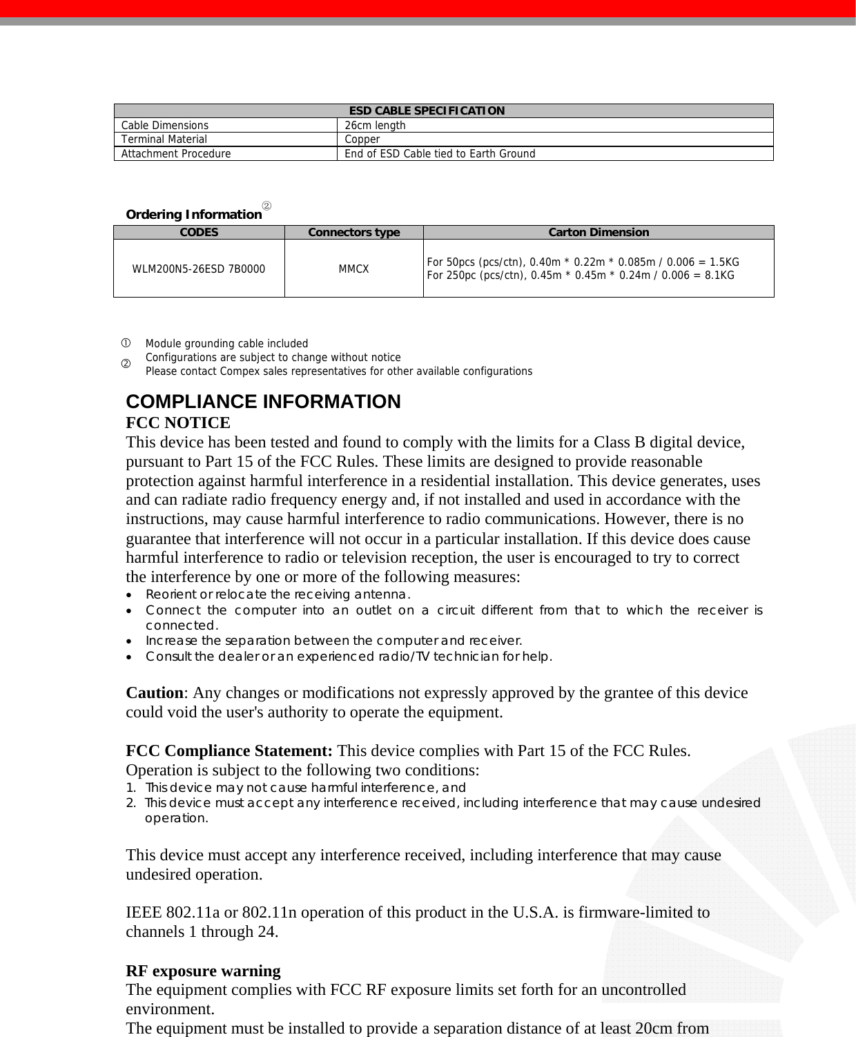    ESD CABLE SPECIFICATION Cable Dimensions  26cm length Terminal Material  Copper Attachment Procedure  End of ESD Cable tied to Earth Ground   Ordering Information② CODES  Connectors type  Carton Dimension WLM200N5-26ESD 7B0000  MMCX   For 50pcs (pcs/ctn), 0.40m * 0.22m * 0.085m / 0.006 = 1.5KG  For 250pc (pcs/ctn), 0.45m * 0.45m * 0.24m / 0.006 = 8.1KG    c Module grounding cable included d Configurations are subject to change without notice Please contact Compex sales representatives for other available configurations  COMPLIANCE INFORMATION FCC NOTICE This device has been tested and found to comply with the limits for a Class B digital device, pursuant to Part 15 of the FCC Rules. These limits are designed to provide reasonable protection against harmful interference in a residential installation. This device generates, uses and can radiate radio frequency energy and, if not installed and used in accordance with the instructions, may cause harmful interference to radio communications. However, there is no guarantee that interference will not occur in a particular installation. If this device does cause harmful interference to radio or television reception, the user is encouraged to try to correct the interference by one or more of the following measures: • Reorient or relocate the receiving antenna. • Connect the computer into an outlet on a circuit different from that to which the receiver is connected. • Increase the separation between the computer and receiver. • Consult the dealer or an experienced radio/TV technician for help.  Caution: Any changes or modifications not expressly approved by the grantee of this device could void the user&apos;s authority to operate the equipment.  FCC Compliance Statement: This device complies with Part 15 of the FCC Rules. Operation is subject to the following two conditions: 1. This device may not cause harmful interference, and 2. This device must accept any interference received, including interference that may cause undesired operation.  This device must accept any interference received, including interference that may cause undesired operation.  IEEE 802.11a or 802.11n operation of this product in the U.S.A. is firmware-limited to channels 1 through 24.    RF exposure warning   The equipment complies with FCC RF exposure limits set forth for an uncontrolled environment. The equipment must be installed to provide a separation distance of at least 20cm from 