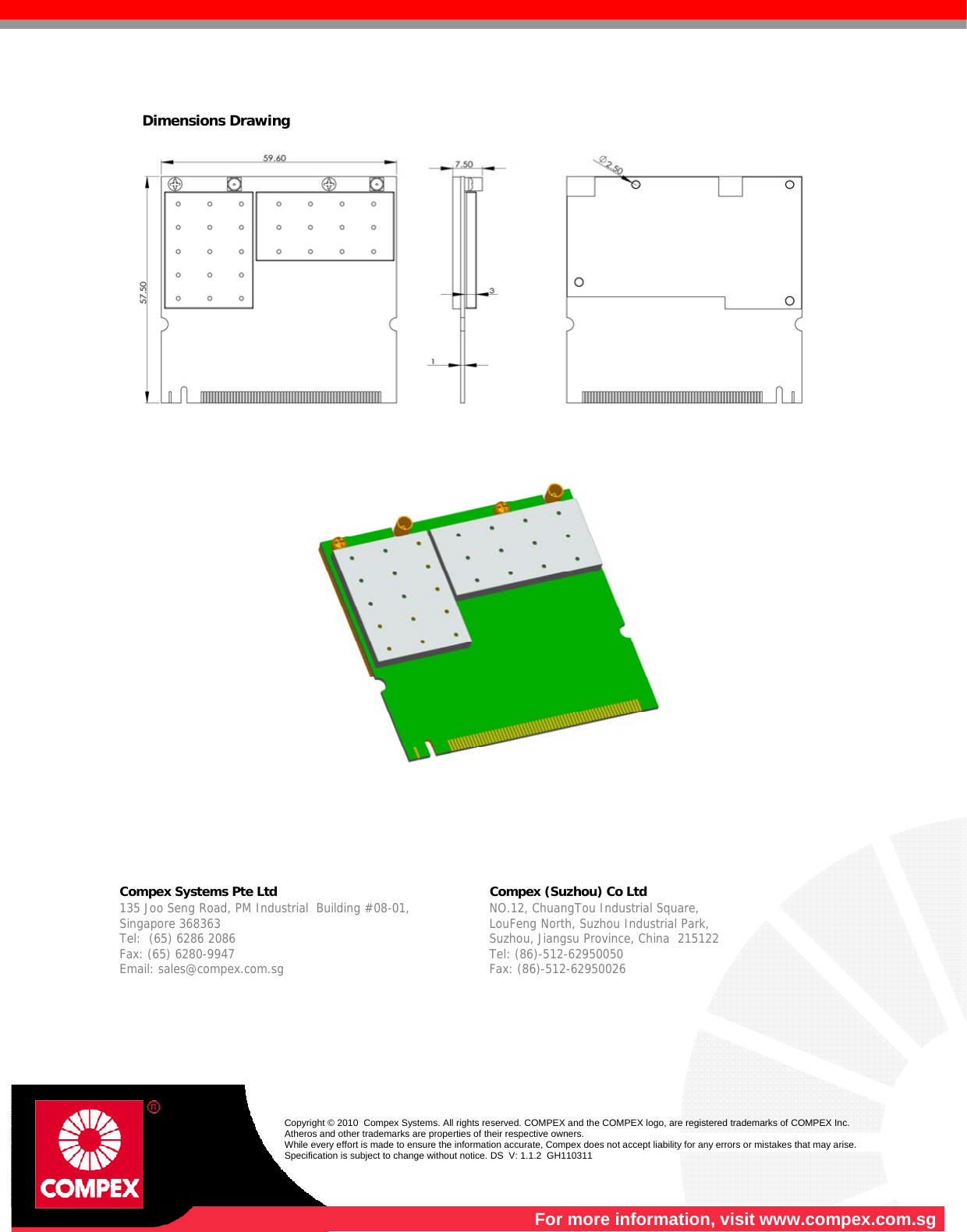    Dimensions Drawing            Compex Systems Pte Ltd   Compex (Suzhou) Co Ltd  135 Joo Seng Road, PM Industrial  Building #08-01, Singapore 368363 Tel:  (65) 6286 2086                   Fax: (65) 6280-9947     Email: sales@compex.com.sg NO.12, ChuangTou Industrial Square,  LouFeng North, Suzhou Industrial Park,   Suzhou, Jiangsu Province, China  215122 Tel: (86)-512-62950050              Fax: (86)-512-62950026    Copyright © 2010  Compex Systems. All rights reserved. COMPEX and the COMPEX logo, are registered trademarks of COMPEX Inc. Atheros and other trademarks are properties of their respective owners. While every effort is made to ensure the information accurate, Compex does not accept liability for any errors or mistakes that may arise. Specification is subject to change without notice. DS  V: 1.1.2  GH110311  For more information, visit www.compex.com.sg 