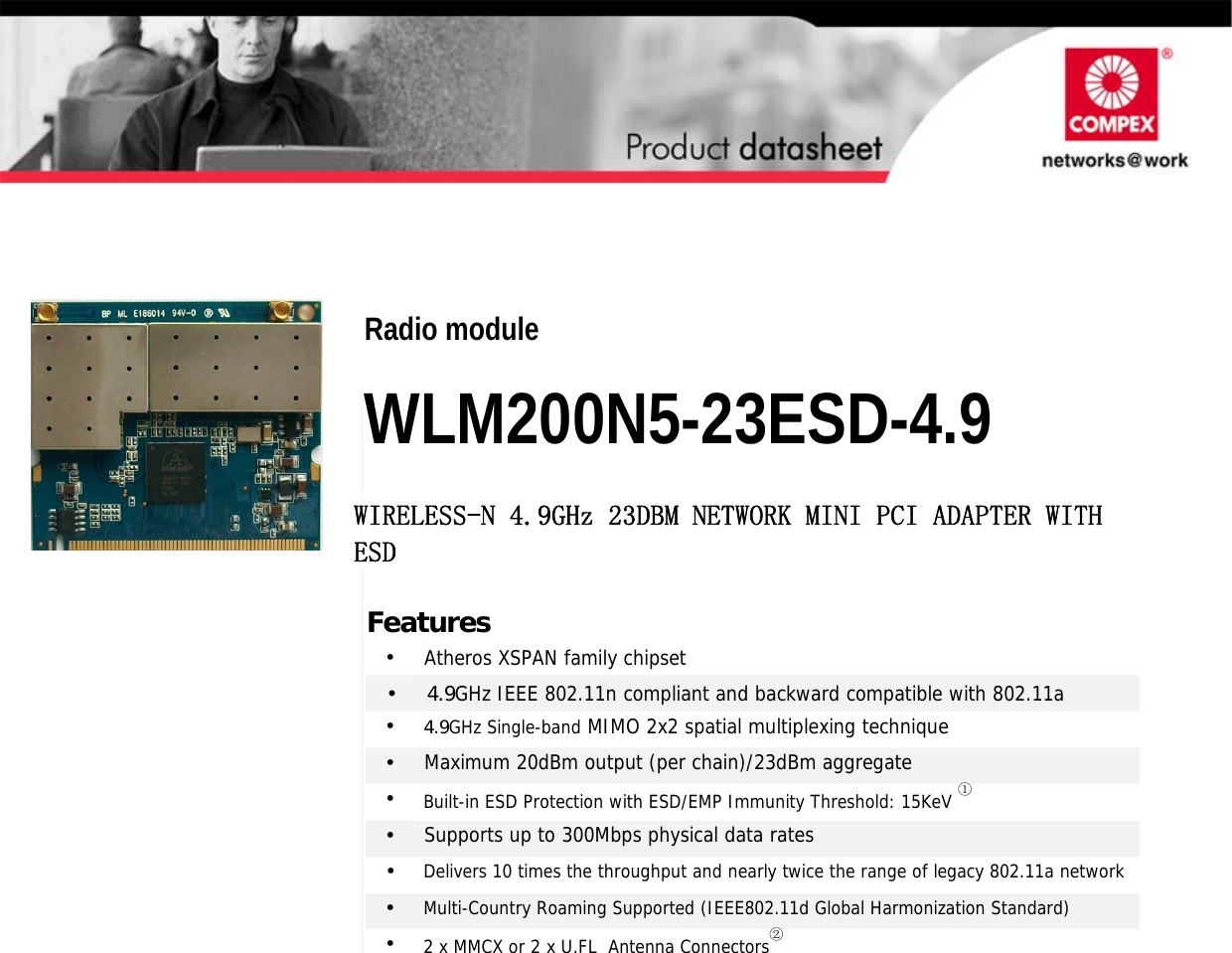                                                      2 x 2 802.11N MIMO mini-PCI Modules Radio module  WLM200N5-23ESD-4.9 WIRELESS-N 4.9GHz 23DBM NETWORK MINI PCI ADAPTER WITH ESD Features •  Atheros XSPAN family chipset •     4.9GHz IEEE 802.11n compliant and backward compatible with 802.11a •     4.9GHz Single-band MIMO 2x2 spatial multiplexing technique •  Maximum 20dBm output (per chain)/23dBm aggregate •  Built-in ESD Protection with ESD/EMP Immunity Threshold: 15KeV ① •  Supports up to 300Mbps physical data rates •  Delivers 10 times the throughput and nearly twice the range of legacy 802.11a network•  Multi-Country Roaming Supported (IEEE802.11d Global Harmonization Standard) •  2 x MMCX or 2 x U.FL  Antenna Connectors②  