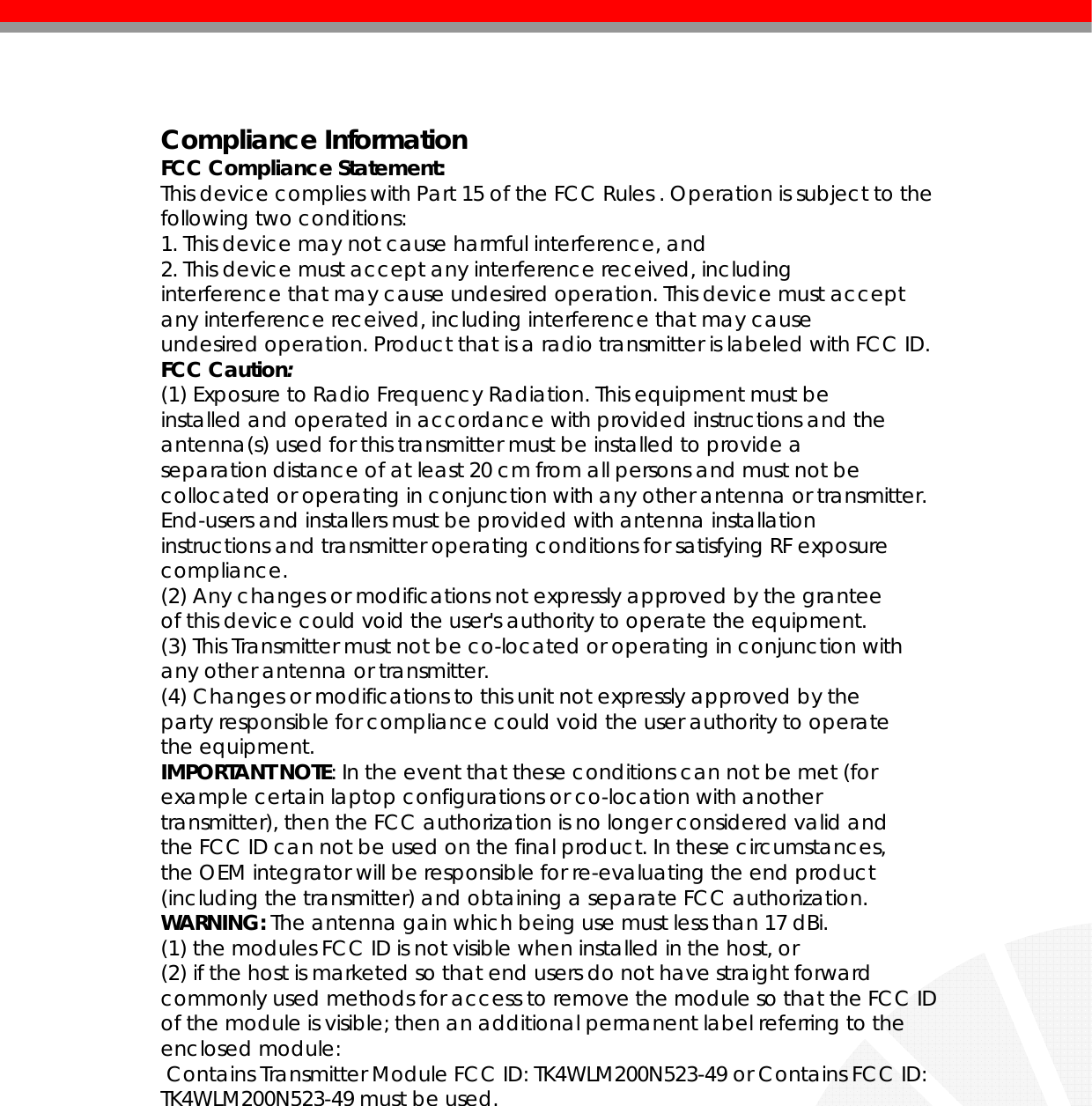    Compliance Information FCC Compliance Statement: This device complies with Part 15 of the FCC Rules . Operation is subject to the following two conditions: 1. This device may not cause harmful interference, and 2. This device must accept any interference received, including interference that may cause undesired operation. This device must accept any interference received, including interference that may cause undesired operation. Product that is a radio transmitter is labeled with FCC ID. FCC Caution: (1) Exposure to Radio Frequency Radiation. This equipment must be installed and operated in accordance with provided instructions and the antenna(s) used for this transmitter must be installed to provide a separation distance of at least 20 cm from all persons and must not be collocated or operating in conjunction with any other antenna or transmitter. End-users and installers must be provided with antenna installation instructions and transmitter operating conditions for satisfying RF exposure compliance. (2) Any changes or modifications not expressly approved by the grantee of this device could void the user&apos;s authority to operate the equipment. (3) This Transmitter must not be co-located or operating in conjunction with any other antenna or transmitter. (4) Changes or modifications to this unit not expressly approved by the party responsible for compliance could void the user authority to operate the equipment. IMPORTANT NOTE: In the event that these conditions can not be met (for example certain laptop configurations or co-location with another transmitter), then the FCC authorization is no longer considered valid and the FCC ID can not be used on the final product. In these circumstances, the OEM integrator will be responsible for re-evaluating the end product (including the transmitter) and obtaining a separate FCC authorization. WARNING: The antenna gain which being use must less than 17 dBi. (1) the modules FCC ID is not visible when installed in the host, or (2) if the host is marketed so that end users do not have straight forward commonly used methods for access to remove the module so that the FCC ID of the module is visible; then an additional permanent label referring to the enclosed module:  Contains Transmitter Module FCC ID: TK4WLM200N523-49 or Contains FCC ID: TK4WLM200N523-49 must be used.            