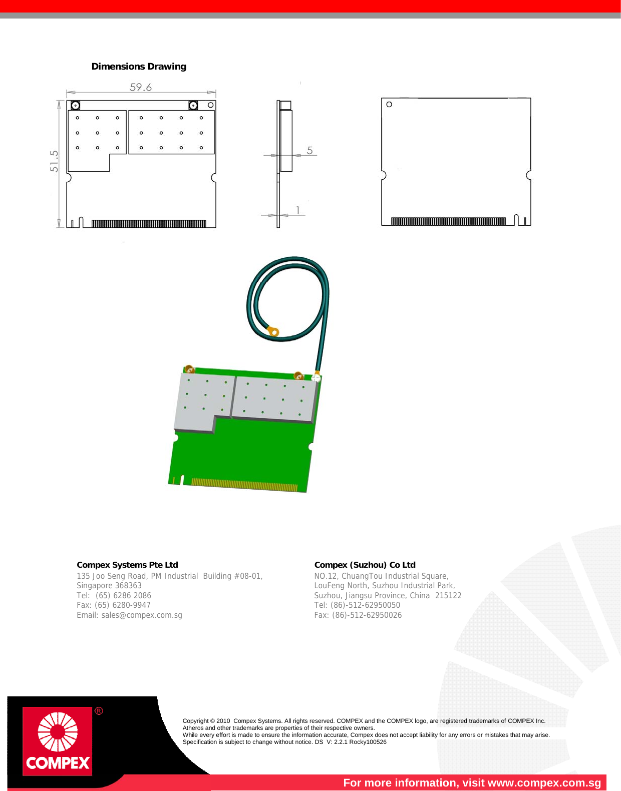   Dimensions Drawing         Compex Systems Pte Ltd   Compex (Suzhou) Co Ltd  135 Joo Seng Road, PM Industrial  Building #08-01, Singapore 368363 Tel:  (65) 6286 2086                   Fax: (65) 6280-9947     Email: sales@compex.com.sg NO.12, ChuangTou Industrial Square,  LouFeng North, Suzhou Industrial Park,   Suzhou, Jiangsu Province, China  215122 Tel: (86)-512-62950050              Fax: (86)-512-62950026    Copyright © 2010  Compex Systems. All rights reserved. COMPEX and the COMPEX logo, are registered trademarks of COMPEX Inc. Atheros and other trademarks are properties of their respective owners. While every effort is made to ensure the information accurate, Compex does not accept liability for any errors or mistakes that may arise. Specification is subject to change without notice. DS  V: 2.2.1 Rocky100526  For more information, visit www.compex.com.sg 