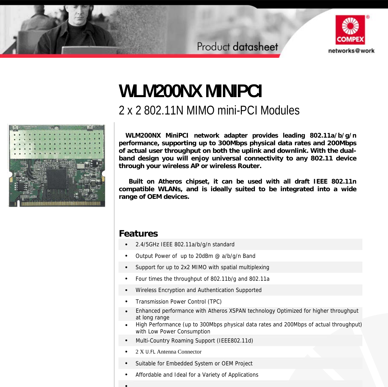                                       WLM200NX MiniPCI network adapter provides leading 802.11a/b/g/n performance, supporting up to 300Mbps physical data rates and 200Mbps of actual user throughput on both the uplink and downlink. With the dual-band design you will enjoy universal connectivity to any 802.11 devicethrough your wireless AP or wireless Router.  Built on Atheros chipset, it can be used with all draft IEEE 802.11ncompatible WLANs, and is ideally suited to be integrated into a widerange of OEM devices.    Features •   2.4/5GHz IEEE 802.11a/b/g/n standard •   Output Power of  up to 20dBm @ a/b/g/n Band  •   Support for up to 2x2 MIMO with spatial multiplexing •   Four times the throughput of 802.11b/g and 802.11a •   Wireless Encryption and Authentication Supported  •  Transmission Power Control (TPC) •  Enhanced performance with Atheros XSPAN technology Optimized for higher throughput at long range •  High Performance (up to 300Mbps physical data rates and 200Mbps of actual throughput) with Low Power Consumption •  Multi-Country Roaming Support (IEEE802.11d) •   2 X U.FL Antenna Connector •   Suitable for Embedded System or OEM Project •   Affordable and Ideal for a Variety of Applications •     WLM200NX MINIPCI 2 x 2 802.11N MIMO mini-PCI Modules  