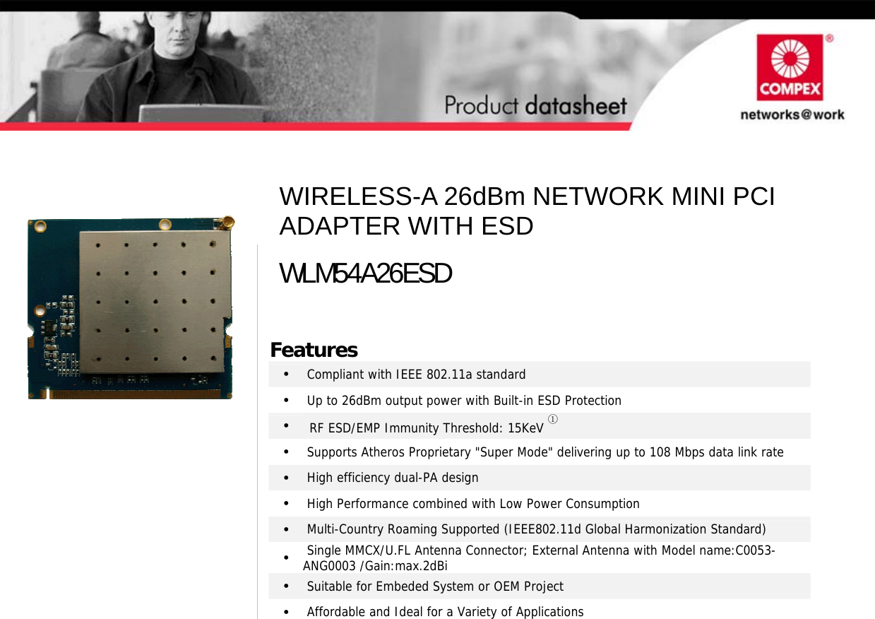                                          Features •   Compliant with IEEE 802.11a standard •   Up to 26dBm output power with Built-in ESD Protection •  RF ESD/EMP Immunity Threshold: 15KeV ① •   Supports Atheros Proprietary &quot;Super Mode&quot; delivering up to 108 Mbps data link rate •   High efficiency dual-PA design •   High Performance combined with Low Power Consumption •   Multi-Country Roaming Supported (IEEE802.11d Global Harmonization Standard) •   Single MMCX/U.FL Antenna Connector; External Antenna with Model name:C0053-ANG0003 /Gain:max.2dBi •   Suitable for Embeded System or OEM Project •   Affordable and Ideal for a Variety of Applications  WIRELESS-A 26dBm NETWORK MINI PCI ADAPTER WITH ESD WLM54A26ESD 