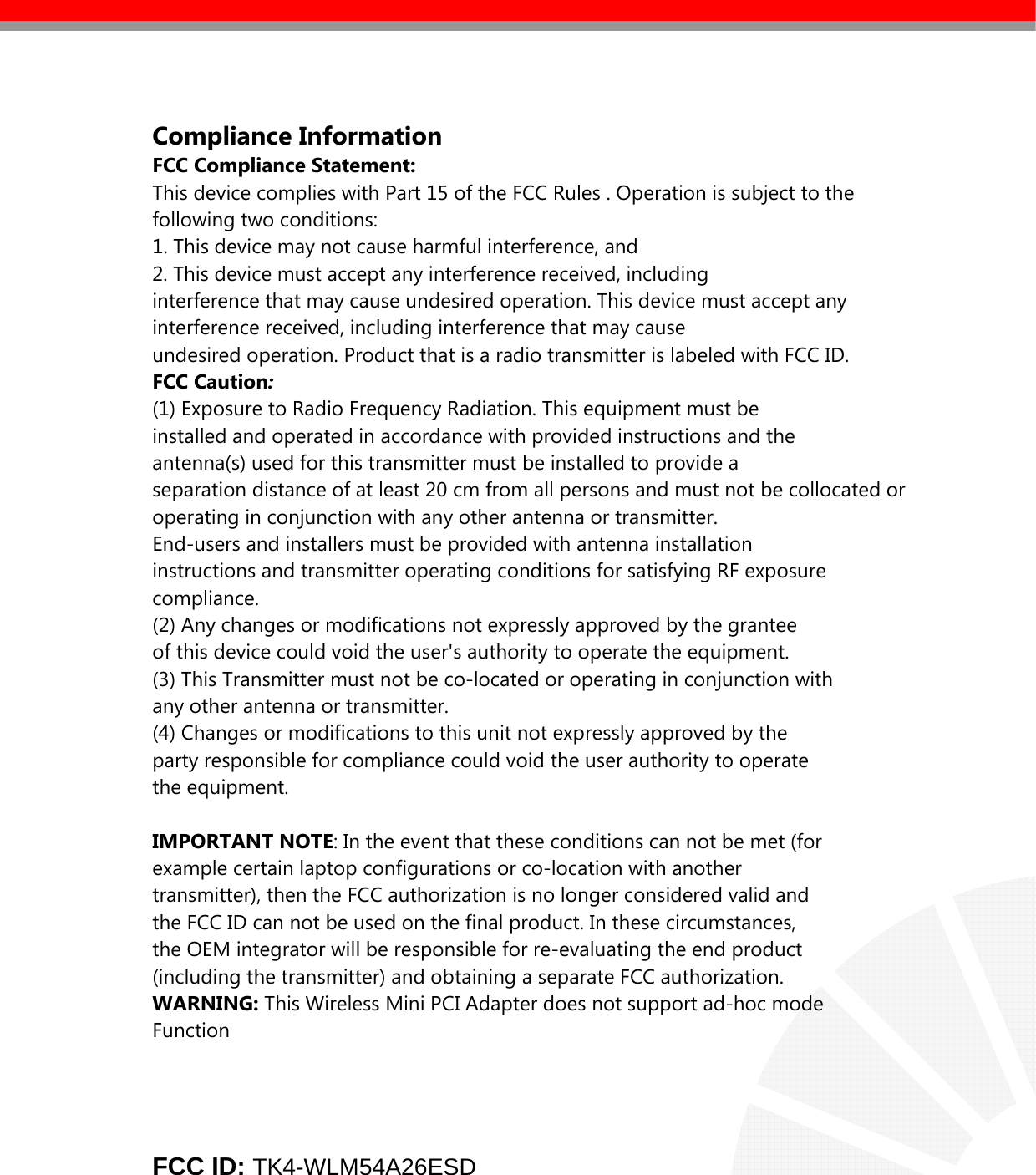    Compliance Information FCC Compliance Statement:  This device complies with Part 15 of the FCC Rules . Operation is subject to the following two conditions: 1. This device may not cause harmful interference, and 2. This device must accept any interference received, including interference that may cause undesired operation. This device must accept any interference received, including interference that may cause undesired operation. Product that is a radio transmitter is labeled with FCC ID. FCC Caution: (1) Exposure to Radio Frequency Radiation. This equipment must be installed and operated in accordance with provided instructions and the antenna(s) used for this transmitter must be installed to provide a separation distance of at least 20 cm from all persons and must not be collocated or operating in conjunction with any other antenna or transmitter. End-users and installers must be provided with antenna installation instructions and transmitter operating conditions for satisfying RF exposure compliance. (2) Any changes or modifications not expressly approved by the grantee of this device could void the user&apos;s authority to operate the equipment. (3) This Transmitter must not be co-located or operating in conjunction with any other antenna or transmitter. (4) Changes or modifications to this unit not expressly approved by the party responsible for compliance could void the user authority to operate the equipment.  IMPORTANT NOTE: In the event that these conditions can not be met (for example certain laptop configurations or co-location with another transmitter), then the FCC authorization is no longer considered valid and the FCC ID can not be used on the final product. In these circumstances, the OEM integrator will be responsible for re-evaluating the end product (including the transmitter) and obtaining a separate FCC authorization. WARNING: This Wireless Mini PCI Adapter does not support ad-hoc mode Function        FCC ID: TK4-WLM54A26ESD      