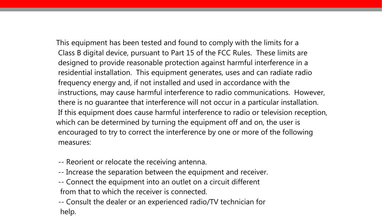   This equipment has been tested and found to comply with the limits for a   Class B digital device, pursuant to Part 15 of the FCC Rules.  These limits are   designed to provide reasonable protection against harmful interference in a   residential installation.  This equipment generates, uses and can radiate radio   frequency energy and, if not installed and used in accordance with the   instructions, may cause harmful interference to radio communications.  However,   there is no guarantee that interference will not occur in a particular installation.   If this equipment does cause harmful interference to radio or television reception, which can be determined by turning the equipment off and on, the user is   encouraged to try to correct the interference by one or more of the following   measures:     -- Reorient or relocate the receiving antenna.   -- Increase the separation between the equipment and receiver.   -- Connect the equipment into an outlet on a circuit different    from that to which the receiver is connected.   -- Consult the dealer or an experienced radio/TV technician for    help.                         