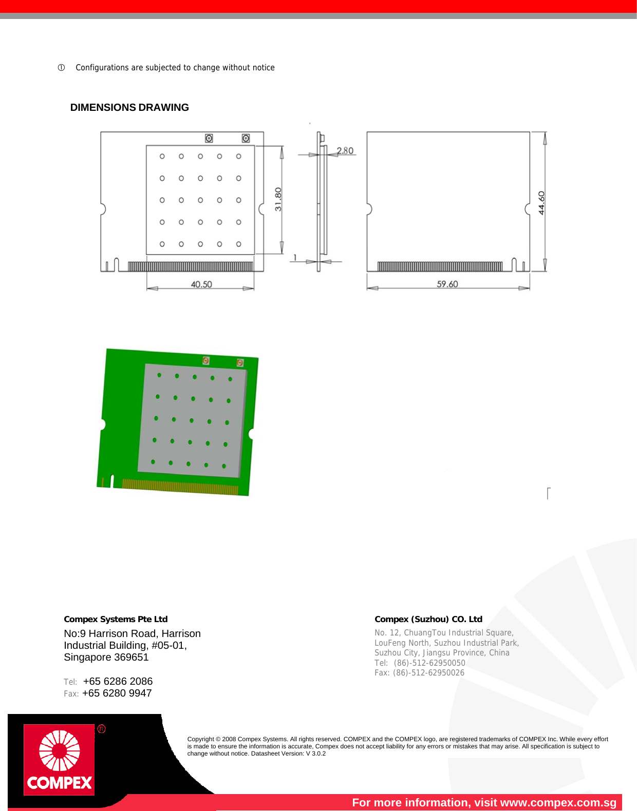   c Configurations are subjected to change without notice    DIMENSIONS DRAWING                Compex Systems Pte Ltd     Compex (Suzhou) CO. Ltd  No:9 Harrison Road, Harrison Industrial Building, #05-01, Singapore 369651  Tel:  +65 6286 2086                  Fax: +65 6280 9947       No. 12, ChuangTou Industrial Square,  LouFeng North, Suzhou Industrial Park,   Suzhou City, Jiangsu Province, China   Tel:  (86)-512-62950050              Fax: (86)-512-62950026    Copyright © 2008 Compex Systems. All rights reserved. COMPEX and the COMPEX logo, are registered trademarks of COMPEX Inc. While every effort is made to ensure the information is accurate, Compex does not accept liability for any errors or mistakes that may arise. All specification is subject to change without notice. Datasheet Version: V 3.0.2  For more information, visit www.compex.com.sg 