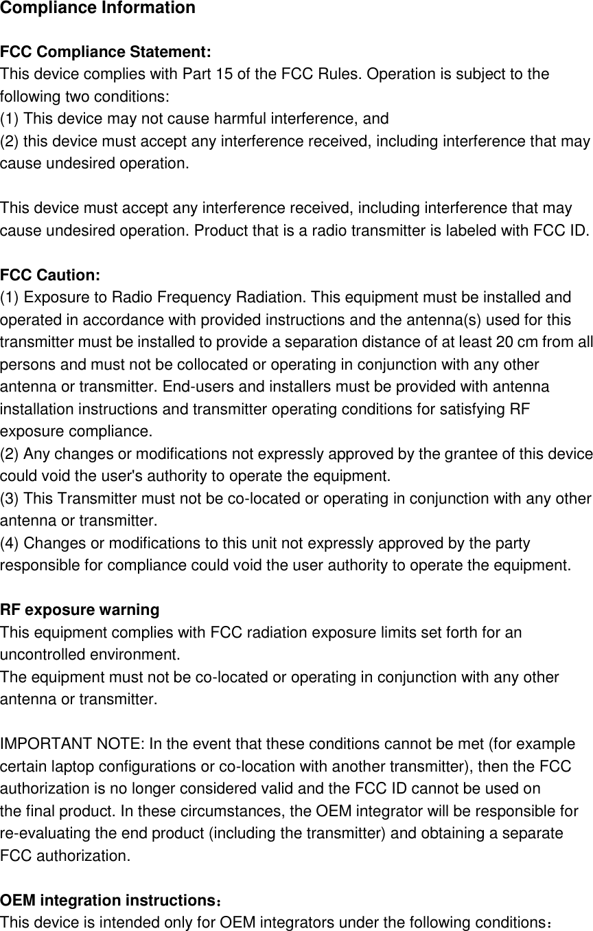  Compliance Information        FCC Compliance Statement:     This device complies with Part 15 of the FCC Rules. Operation is subject to the following two conditions:     (1) This device may not cause harmful interference, and (2) this device must accept any interference received, including interference that may cause undesired operation.            This device must accept any interference received, including interference that may cause undesired operation. Product that is a radio transmitter is labeled with FCC ID.        FCC Caution:     (1) Exposure to Radio Frequency Radiation. This equipment must be installed and operated in accordance with provided instructions and the antenna(s) used for this transmitter must be installed to provide a separation distance of at least 20 cm from all persons and must not be collocated or operating in conjunction with any other antenna or transmitter. End-users and installers must be provided with antenna installation instructions and transmitter operating conditions for satisfying RF exposure compliance.     (2) Any changes or modifications not expressly approved by the grantee of this device could void the user&apos;s authority to operate the equipment.     (3) This Transmitter must not be co-located or operating in conjunction with any other antenna or transmitter.     (4) Changes or modifications to this unit not expressly approved by the party responsible for compliance could void the user authority to operate the equipment.        RF exposure warning     This equipment complies with FCC radiation exposure limits set forth for an uncontrolled environment.     The equipment must not be co-located or operating in conjunction with any other antenna or transmitter.        IMPORTANT NOTE: In the event that these conditions cannot be met (for example certain laptop configurations or co-location with another transmitter), then the FCC authorization is no longer considered valid and the FCC ID cannot be used on   the final product. In these circumstances, the OEM integrator will be responsible for re-evaluating the end product (including the transmitter) and obtaining a separate FCC authorization.      OEM integration instructions：   This device is intended only for OEM integrators under the following conditions：   