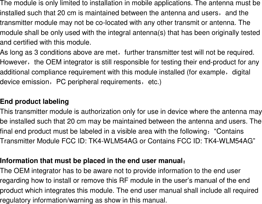 The module is only limited to installation in mobile applications. The antenna must be installed such that 20 cm is maintained between the antenna and users，and the transmitter module may not be co-located with any other transmit or antenna. The module shall be only used with the integral antenna(s) that has been originally tested and certified with this module.         As long as 3 conditions above are met，further transmitter test will not be required.         However，the OEM integrator is still responsible for testing their end-product for any additional compliance requirement with this module installed (for example，digital device emission，PC peripheral requirements，etc.)      End product labeling       This transmitter module is authorization only for use in device where the antenna may be installed such that 20 cm may be maintained between the antenna and users. The final end product must be labeled in a visible area with the following：“Contains Transmitter Module FCC ID: TK4-WLM54AG or Contains FCC ID: TK4-WLM54AG”        Information that must be placed in the end user manual：   The OEM integrator has to be aware not to provide information to the end user regarding how to install or remove this RF module in the user’s manual of the end product which integrates this module. The end user manual shall include all required   regulatory information/warning as show in this manual.        