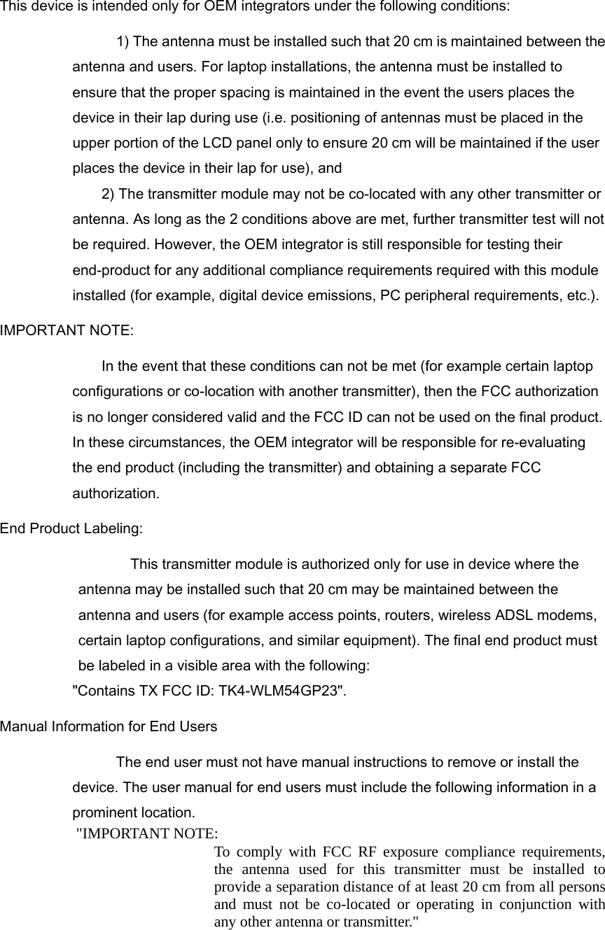 This device is intended only for OEM integrators under the following conditions: 1) The antenna must be installed such that 20 cm is maintained between the antenna and users. For laptop installations, the antenna must be installed to ensure that the proper spacing is maintained in the event the users places the device in their lap during use (i.e. positioning of antennas must be placed in the upper portion of the LCD panel only to ensure 20 cm will be maintained if the user places the device in their lap for use), and 2) The transmitter module may not be co-located with any other transmitter or antenna. As long as the 2 conditions above are met, further transmitter test will not be required. However, the OEM integrator is still responsible for testing their end-product for any additional compliance requirements required with this module installed (for example, digital device emissions, PC peripheral requirements, etc.). IMPORTANT NOTE:     In the event that these conditions can not be met (for example certain laptop configurations or co-location with another transmitter), then the FCC authorization is no longer considered valid and the FCC ID can not be used on the final product. In these circumstances, the OEM integrator will be responsible for re-evaluating the end product (including the transmitter) and obtaining a separate FCC authorization. End Product Labeling: This transmitter module is authorized only for use in device where the antenna may be installed such that 20 cm may be maintained between the antenna and users (for example access points, routers, wireless ADSL modems, certain laptop configurations, and similar equipment). The final end product must be labeled in a visible area with the following:   &quot;Contains TX FCC ID: TK4-WLM54GP23&quot;. Manual Information for End Users The end user must not have manual instructions to remove or install the device. The user manual for end users must include the following information in a prominent location. &quot;IMPORTANT NOTE:   To comply with FCC RF exposure compliance requirements, the antenna used for this transmitter must be installed to provide a separation distance of at least 20 cm from all persons and must not be co-located or operating in conjunction with any other antenna or transmitter.&quot; 