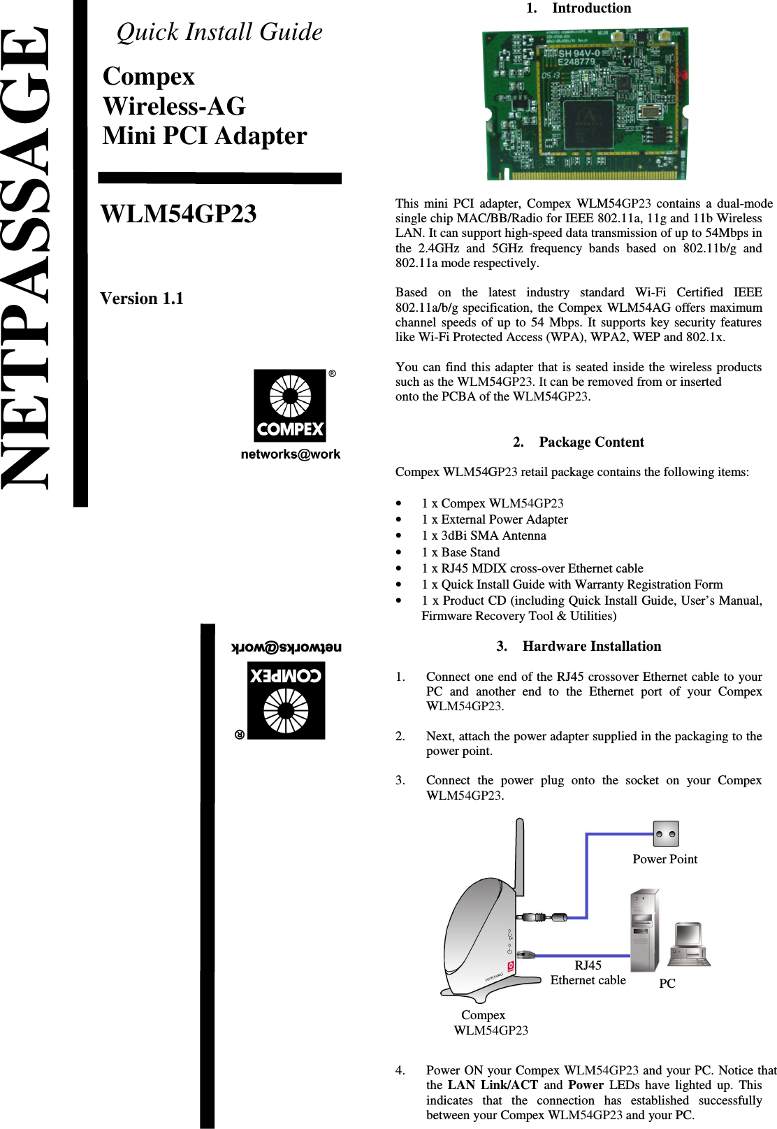 Quick Install GuideCompexWireless-AGMini PCI AdapterWLM54GP23Version 1.1                             1. IntroductionThis mini PCI adapter, Compex WLM54GP23 contains a dual-modesingle chip MAC/BB/Radio for IEEE 802.11a, 11g and 11b WirelessLAN. It can support high-speed data transmission of up to 54Mbps inthe 2.4GHz  and   5GHz frequency bands  based  on 802.11b/g and802.11a mode respectively. Based   on   the   latest   industry   standard   Wi-Fi   Certified   IEEE802.11a/b/g specification, the Compex WLM54AG offers maximumchannel speeds of up to 54 Mbps. It supports key security featureslike Wi-Fi Protected Access (WPA), WPA2, WEP and 802.1x. You can find this adapter that is seated inside the wireless productssuch as the WLM54GP23. It can be removed from or insertedonto the PCBA of the WLM54GP23.2. Package ContentCompex WLM54GP23 retail package contains the following items:•1 x Compex WLM54GP23•1 x External Power Adapter•1 x 3dBi SMA Antenna•1 x Base Stand•1 x RJ45 MDIX cross-over Ethernet cable•1 x Quick Install Guide with Warranty Registration Form•1 x Product CD (including Quick Install Guide, User’s Manual,Firmware Recovery Tool &amp; Utilities)3. Hardware Installation1. Connect one end of the RJ45 crossover Ethernet cable to yourPC   and   another  end  to   the Ethernet port  of  your   CompexWLM54GP23.2. Next, attach the power adapter supplied in the packaging to thepower point.3. Connect  the   power   plug  onto  the   socket  on   your   CompexWLM54GP23.4. Power ON your Compex WLM54GP23 and your PC. Notice thatthe  LAN Link/ACT  and  Power  LEDs have lighted up. Thisindicates   that   the   connection   has   established   successfullybetween your Compex WLM54GP23 and your PC.NETPASSAGEPCPower PointRJ45Ethernet cableCompexWLM54GP23