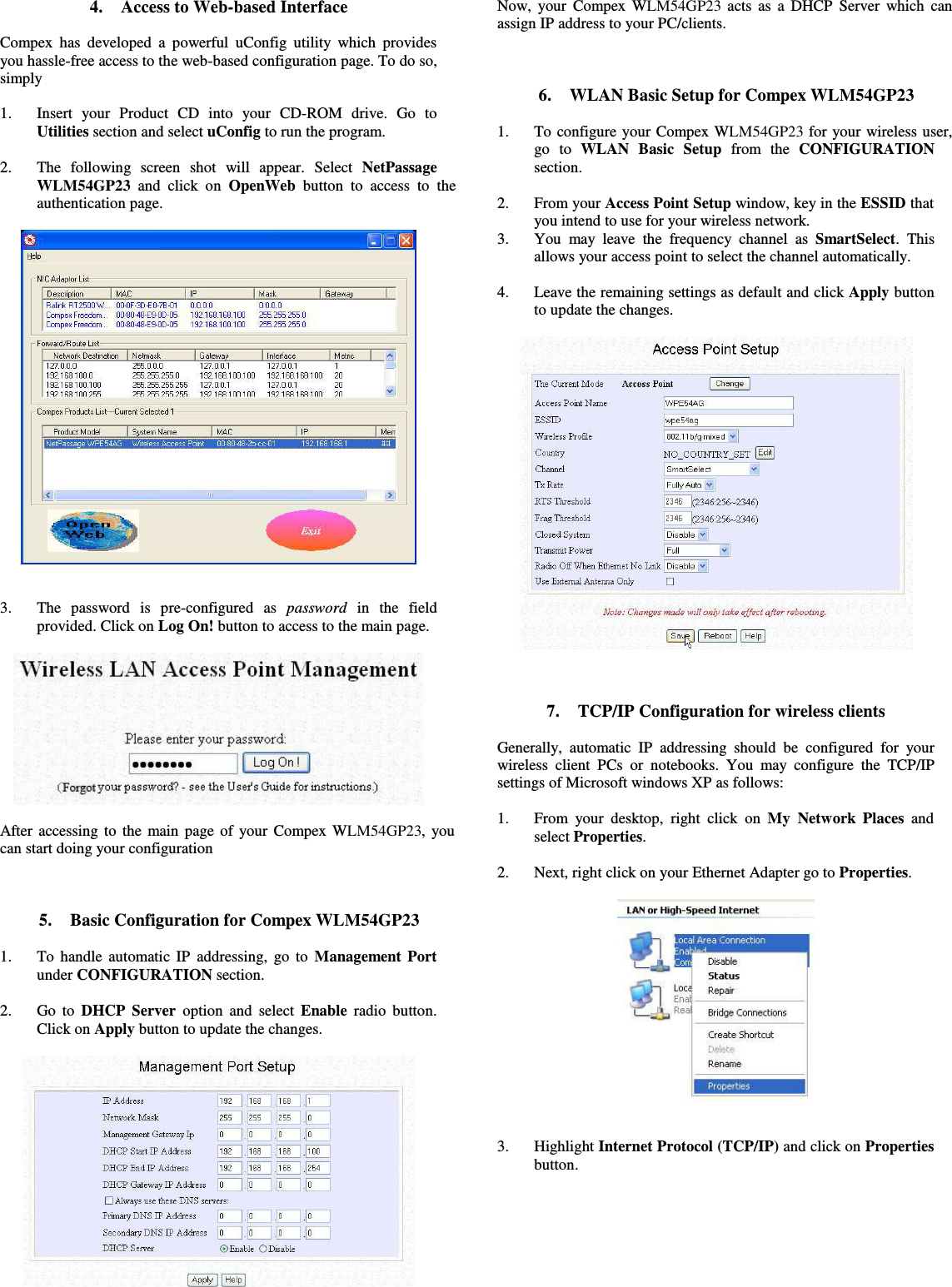 4. Access to Web-based InterfaceCompex has developed a powerful uConfig utility which providesyou hassle-free access to the web-based configuration page. To do so,simply1. Insert   your   Product   CD   into   your   CD-ROM   drive.   Go   toUtilities section and select uConfig to run the program.2. The   following   screen   shot   will   appear.   Select  NetPassageWLM54GP23  and click on  OpenWeb  button to access to theauthentication page.3. The   password   is   pre-configured   as  password  in   the   fieldprovided. Click on Log On! button to access to the main page.After accessing to the main page of your Compex WLM54GP23, youcan start doing your configuration5. Basic Configuration for Compex WLM54GP231. To handle automatic IP addressing, go to  Management Portunder CONFIGURATION section.2. Go to  DHCP Server  option and select  Enable  radio button.Click on Apply button to update the changes.Now, your Compex WLM54GP23 acts as a DHCP Server which canassign IP address to your PC/clients.6. WLAN Basic Setup for Compex WLM54GP231. To configure your Compex WLM54GP23 for your wireless user,go   to  WLAN   Basic   Setup  from   the  CONFIGURATIONsection.2. From your Access Point Setup window, key in the ESSID thatyou intend to use for your wireless network.3. You may leave the frequency channel as  SmartSelect. Thisallows your access point to select the channel automatically.4. Leave the remaining settings as default and click Apply buttonto update the changes.7. TCP/IP Configuration for wireless clientsGenerally, automatic IP addressing should be configured for yourwireless client PCs or notebooks. You may configure the TCP/IPsettings of Microsoft windows XP as follows:1. From your desktop, right click on  My Network Places  andselect Properties.2. Next, right click on your Ethernet Adapter go to Properties.3. Highlight Internet Protocol (TCP/IP) and click on Propertiesbutton.