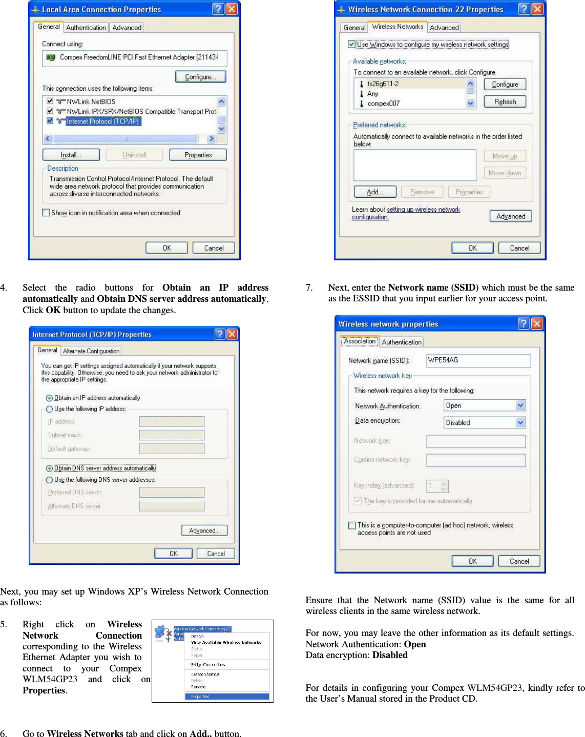 4. Select   the   radio   buttons   for  Obtain   an   IP   addressautomatically and Obtain DNS server address automatically.Click OK button to update the changes.Next, you may set up Windows XP’s Wireless Network Connectionas follows:5. Right   click   on  WirelessNetwork   Connectioncorresponding to the WirelessEthernet Adapter you wish toconnect   to   your   CompexWLM54GP23   and   click   onProperties.6. Go to Wireless Networks tab and click on Add.. button.7. Next, enter the Network name (SSID) which must be the sameas the ESSID that you input earlier for your access point.Ensure that  the   Network  name  (SSID)   value  is  the  same  for  allwireless clients in the same wireless network.For now, you may leave the other information as its default settings.Network Authentication: OpenData encryption: DisabledFor details in configuring your Compex WLM54GP23, kindly refer tothe User’s Manual stored in the Product CD.