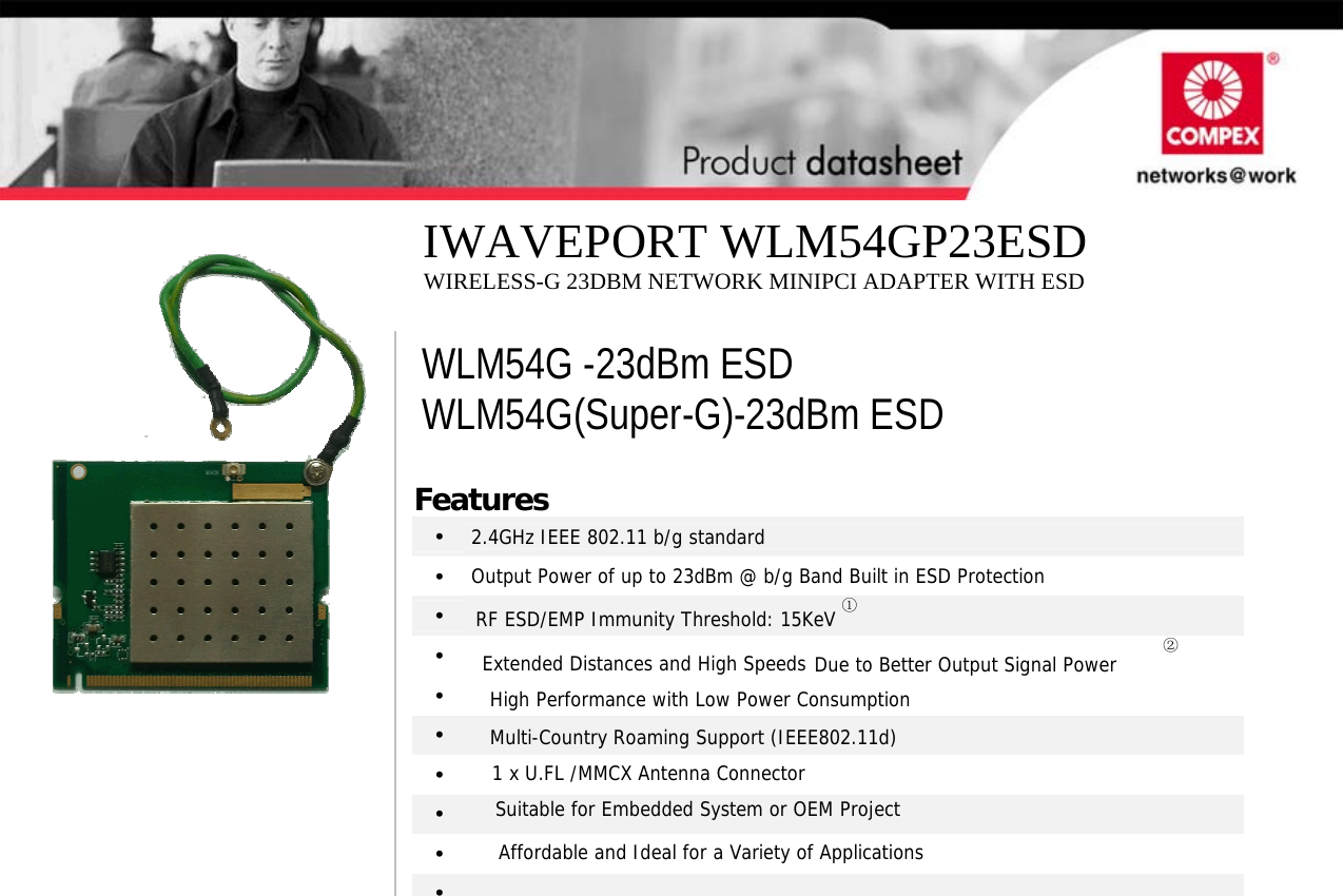                                    Features •   2.4GHz IEEE 802.11 b/g standard •   Output Power of up to 23dBm @ b/g Band Built in ESD Protection •  RF ESD/EMP Immunity Threshold: 15KeV ① •  ② •   Extended Distances and High Speeds Due to Better Output Signal Power •  High Performance with Low Power Consumption •  Multi-Country Roaming Support (IEEE802.11d) •  1 x U.FL /MMCX Antenna Connector •  Suitable for Embedded System or OEM Project •  Affordable and Ideal for a Variety of Applications   WLM54G -23dBm ESD WLM54G(Super-G)-23dBm ESD IWAVEPORT WLM54GP23ESD WIRELESS-G 23DBM NETWORK MINIPCI ADAPTER WITH ESD 