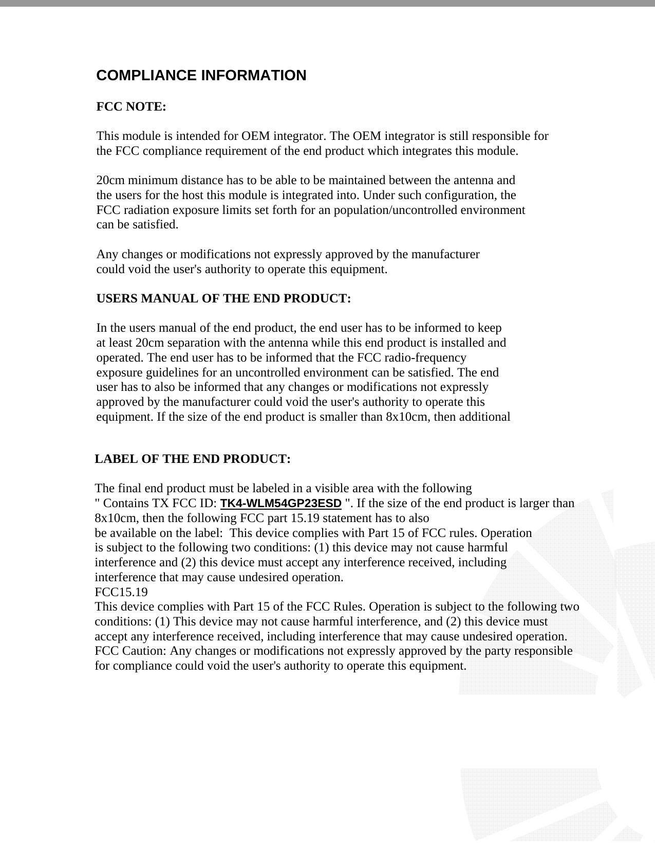     COMPLIANCE INFORMATION  FCC NOTE:  This module is intended for OEM integrator. The OEM integrator is still responsible for the FCC compliance requirement of the end product which integrates this module.  20cm minimum distance has to be able to be maintained between the antenna and the users for the host this module is integrated into. Under such configuration, the FCC radiation exposure limits set forth for an population/uncontrolled environment can be satisfied.   Any changes or modifications not expressly approved by the manufacturer could void the user&apos;s authority to operate this equipment.  USERS MANUAL OF THE END PRODUCT:  In the users manual of the end product, the end user has to be informed to keep at least 20cm separation with the antenna while this end product is installed and operated. The end user has to be informed that the FCC radio-frequency exposure guidelines for an uncontrolled environment can be satisfied. The end user has to also be informed that any changes or modifications not expressly approved by the manufacturer could void the user&apos;s authority to operate this  equipment. If the size of the end product is smaller than 8x10cm, then additional   LABEL OF THE END PRODUCT:  The final end product must be labeled in a visible area with the following &quot; Contains TX FCC ID: TK4-WLM54GP23ESD &quot;. If the size of the end product is larger than 8x10cm, then the following FCC part 15.19 statement has to also be available on the label:  This device complies with Part 15 of FCC rules. Operation is subject to the following two conditions: (1) this device may not cause harmful interference and (2) this device must accept any interference received, including interference that may cause undesired operation. FCC15.19 This device complies with Part 15 of the FCC Rules. Operation is subject to the following two conditions: (1) This device may not cause harmful interference, and (2) this device must accept any interference received, including interference that may cause undesired operation. FCC Caution: Any changes or modifications not expressly approved by the party responsible for compliance could void the user&apos;s authority to operate this equipment.    