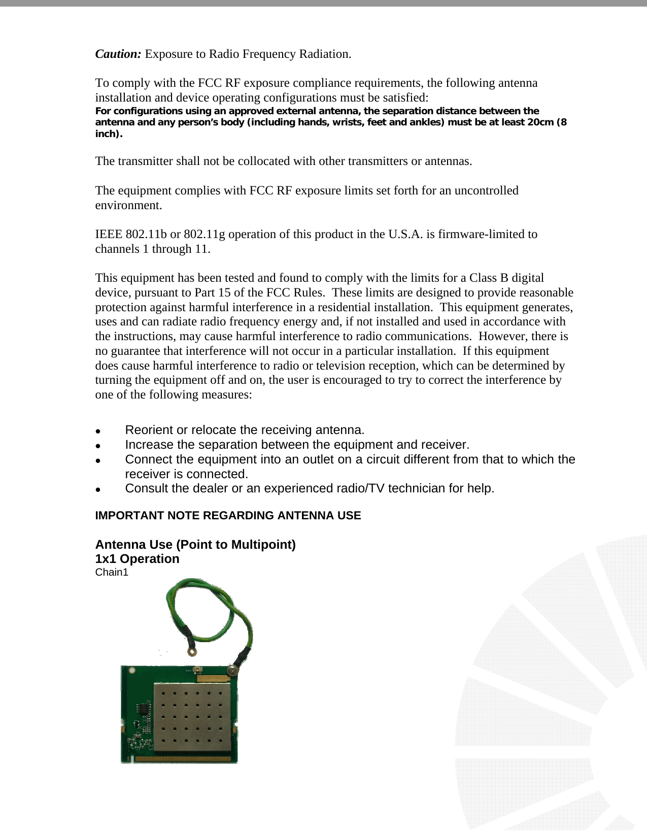   Caution: Exposure to Radio Frequency Radiation.  To comply with the FCC RF exposure compliance requirements, the following antenna installation and device operating configurations must be satisfied: For configurations using an approved external antenna, the separation distance between the antenna and any person’s body (including hands, wrists, feet and ankles) must be at least 20cm (8 inch).  The transmitter shall not be collocated with other transmitters or antennas.   The equipment complies with FCC RF exposure limits set forth for an uncontrolled environment.  IEEE 802.11b or 802.11g operation of this product in the U.S.A. is firmware-limited to channels 1 through 11.      This equipment has been tested and found to comply with the limits for a Class B digital device, pursuant to Part 15 of the FCC Rules.  These limits are designed to provide reasonable protection against harmful interference in a residential installation.  This equipment generates, uses and can radiate radio frequency energy and, if not installed and used in accordance with the instructions, may cause harmful interference to radio communications.  However, there is no guarantee that interference will not occur in a particular installation.  If this equipment does cause harmful interference to radio or television reception, which can be determined by turning the equipment off and on, the user is encouraged to try to correct the interference by one of the following measures:   Reorient or relocate the receiving antenna.  Increase the separation between the equipment and receiver.  Connect the equipment into an outlet on a circuit different from that to which the receiver is connected.  Consult the dealer or an experienced radio/TV technician for help.  IMPORTANT NOTE REGARDING ANTENNA USE  Antenna Use (Point to Multipoint)                              1x1 Operation                                                              Chain1                                                                                                                                                 