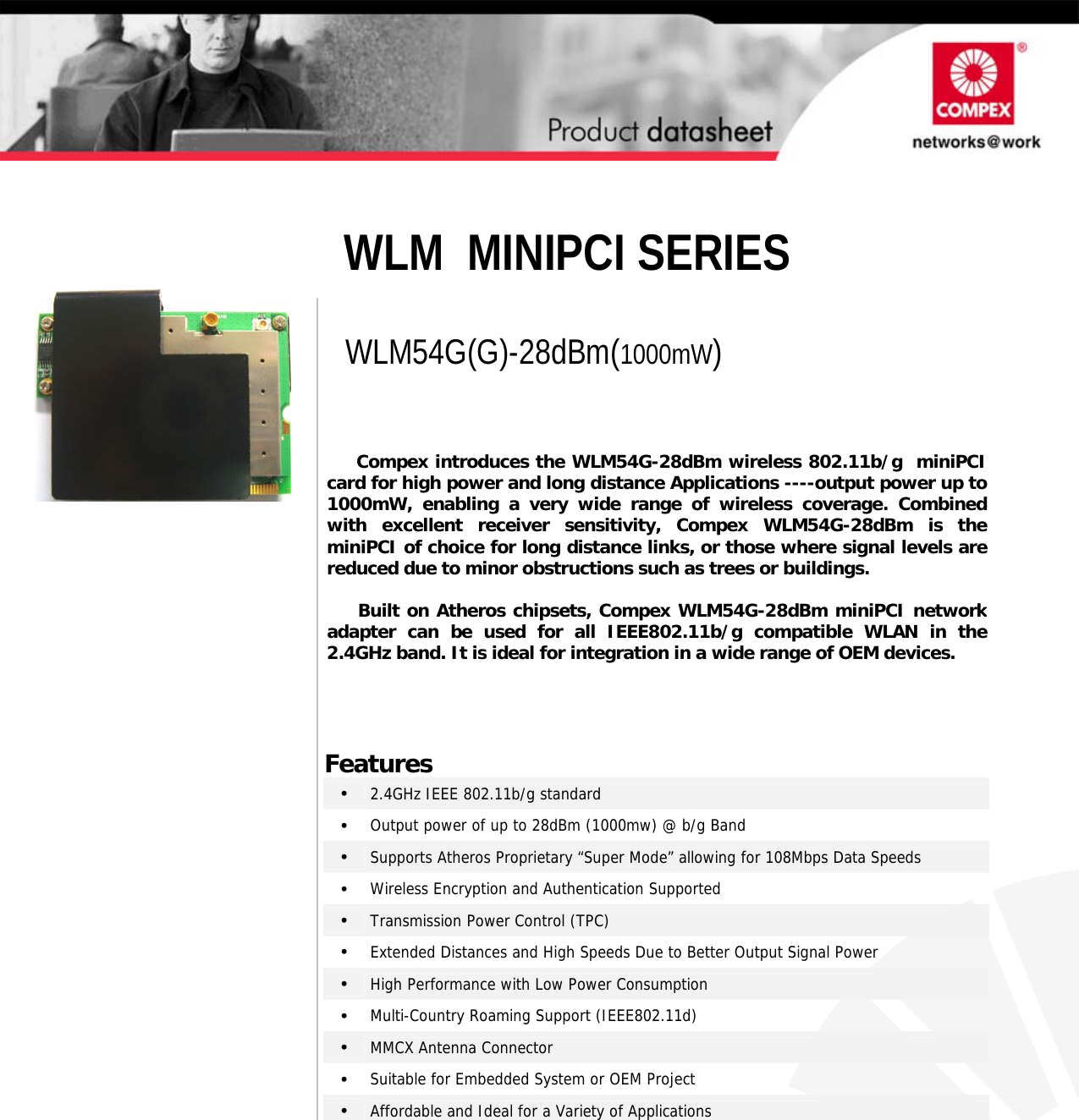              WLM  MINIPCI SERIES       WLM54G(G)-28dBm(1000mW)                 Features •   2.4GHz IEEE 802.11b/g standard •   Output power of up to 28dBm (1000mw) @ b/g Band  •   Supports Atheros Proprietary “Super Mode” allowing for 108Mbps Data Speeds •   Wireless Encryption and Authentication Supported  •   Transmission Power Control (TPC) •   Extended Distances and High Speeds Due to Better Output Signal Power •   High Performance with Low Power Consumption •   Multi-Country Roaming Support (IEEE802.11d) •   MMCX Antenna Connector •   Suitable for Embedded System or OEM Project •   Affordable and Ideal for a Variety of Applications      Compex introduces the WLM54G-28dBm wireless 802.11b/g  miniPCIcard for high power and long distance Applications ----output power up to1000mW, enabling a very wide range of wireless coverage. Combinedwith excellent receiver sensitivity, Compex WLM54G-28dBm is theminiPCI of choice for long distance links, or those where signal levels arereduced due to minor obstructions such as trees or buildings.         Built on Atheros chipsets, Compex WLM54G-28dBm miniPCI networkadapter can be used for all IEEE802.11b/g compatible WLAN in the2.4GHz band. It is ideal for integration in a wide range of OEM devices.     