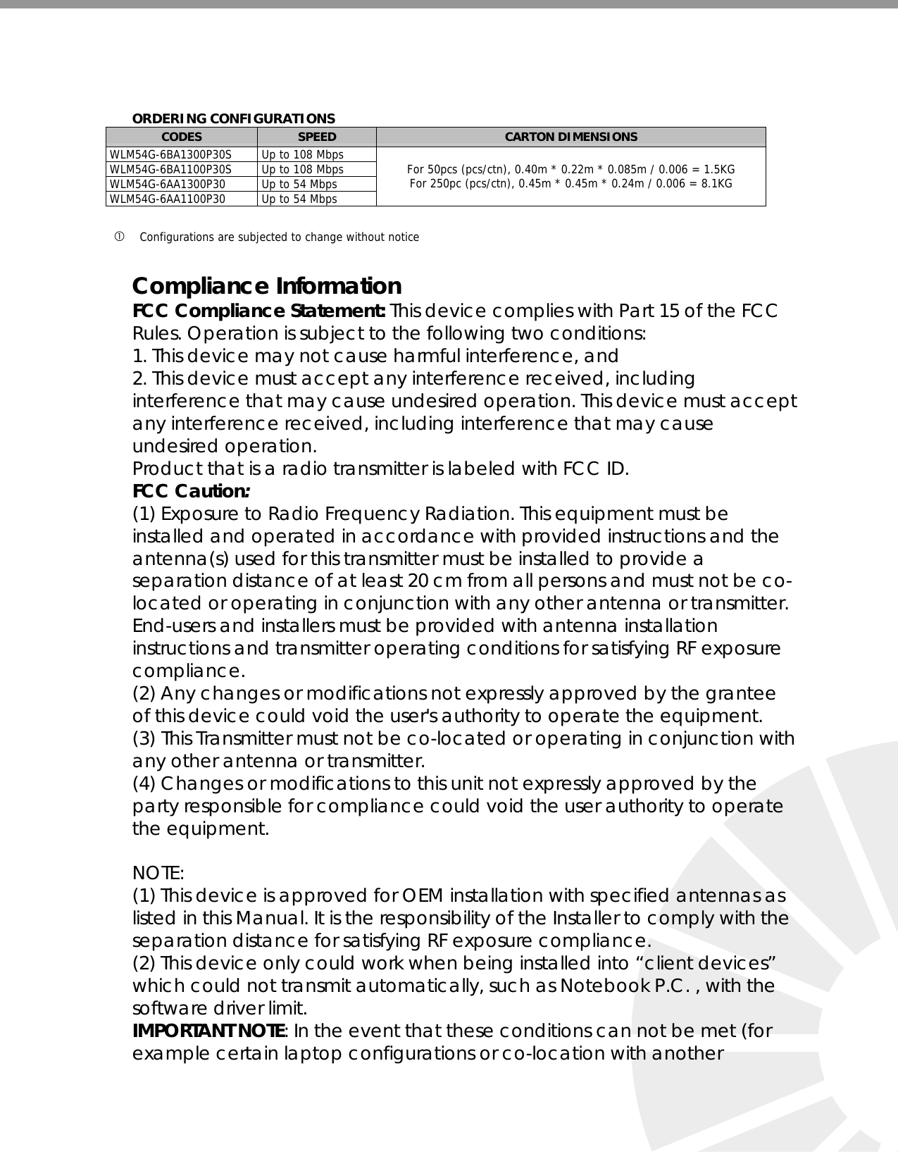    ORDERING CONFIGURATIONSCODES  SPEED  CARTON DIMENSIONS  WLM54G-6BA1300P30S   Up to 108 Mbps  WLM54G-6BA1100P30S   Up to 108 Mbps  WLM54G-6AA1300P30   Up to 54 Mbps  WLM54G-6AA1100P30   Up to 54 Mbps For 50pcs (pcs/ctn), 0.40m * 0.22m * 0.085m / 0.006 = 1.5KG For 250pc (pcs/ctn), 0.45m * 0.45m * 0.24m / 0.006 = 8.1KG  c Configurations are subjected to change without notice   Compliance Information FCC Compliance Statement: This device complies with Part 15 of the FCC Rules. Operation is subject to the following two conditions: 1. This device may not cause harmful interference, and 2. This device must accept any interference received, including interference that may cause undesired operation. This device must accept any interference received, including interference that may cause undesired operation.  Product that is a radio transmitter is labeled with FCC ID. FCC Caution:  (1) Exposure to Radio Frequency Radiation. This equipment must be installed and operated in accordance with provided instructions and the antenna(s) used for this transmitter must be installed to provide a separation distance of at least 20 cm from all persons and must not be co-located or operating in conjunction with any other antenna or transmitter. End-users and installers must be provided with antenna installation instructions and transmitter operating conditions for satisfying RF exposure compliance. (2) Any changes or modifications not expressly approved by the grantee of this device could void the user&apos;s authority to operate the equipment. (3) This Transmitter must not be co-located or operating in conjunction with any other antenna or transmitter. (4) Changes or modifications to this unit not expressly approved by the party responsible for compliance could void the user authority to operate the equipment.  NOTE:  (1) This device is approved for OEM installation with specified antennas as listed in this Manual. It is the responsibility of the Installer to comply with the separation distance for satisfying RF exposure compliance. (2) This device only could work when being installed into “client devices” which could not transmit automatically, such as Notebook P.C. , with the software driver limit. IMPORTANT NOTE: In the event that these conditions can not be met (for example certain laptop configurations or co-location with another  