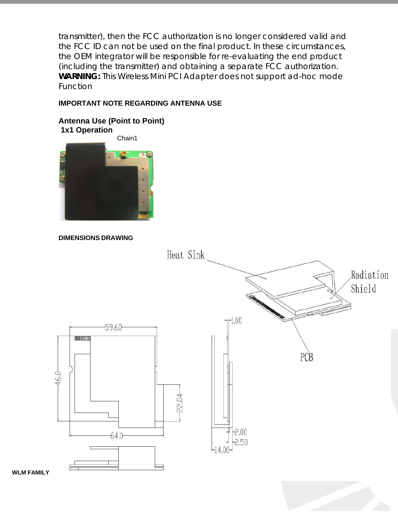   transmitter), then the FCC authorization is no longer considered valid and the FCC ID can not be used on the final product. In these circumstances, the OEM integrator will be responsible for re-evaluating the end product (including the transmitter) and obtaining a separate FCC authorization. WARNING: This Wireless Mini PCI Adapter does not support ad-hoc mode Function  IMPORTANT NOTE REGARDING ANTENNA USE  Antenna Use (Point to Point)  1x1 Operation  Chain1                                                                                                                   DIMENSIONS DRAWING                                         WLM FAMILY SERIES OF MINIPCI 