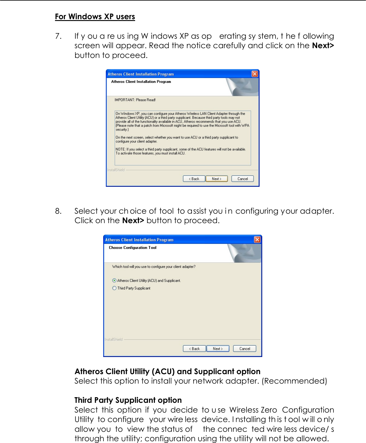  For Windows XP users  7.  If y ou a re us ing W indows XP as op erating sy stem, t he f ollowing screen will appear. Read the notice carefully and click on the Next&gt; button to proceed.     8.  Select your ch oice of tool to assist you i n configuring your adapter. Click on the Next&gt; button to proceed.    Atheros Client Utility (ACU) and Supplicant option Select this option to install your network adapter. (Recommended)  Third Party Supplicant option Select this option if you decide to u se Wireless Zero  Configuration Utility to configure  your wire less device. I nstalling th is t ool w ill o nly allow you  to  view the status of  the connec ted wire less device/ s through the utility; configuration using the utility will not be allowed. 