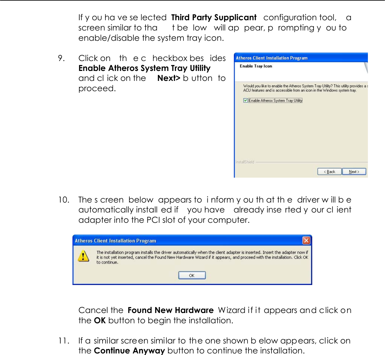  If y ou ha ve se lected Third Party Supplicant  configuration tool,  a screen similar to tha t be low will ap pear, p rompting y ou to enable/disable the system tray icon.  9.  Click on  th e c heckbox bes ides Enable Atheros System Tray Utility  and cl ick on the  Next&gt; b utton to proceed.           10.  The s creen below appears to  i nform y ou th at th e driver w ill b e automatically install ed if  you have  already inse rted y our cl ient adapter into the PCI slot of your computer.     Cancel the  Found New Hardware  Wizard if it appears and click on the OK button to begin the installation.  11.  If a  similar screen similar to the one shown b elow appears, cl ick on the Continue Anyway button to continue the installation.  